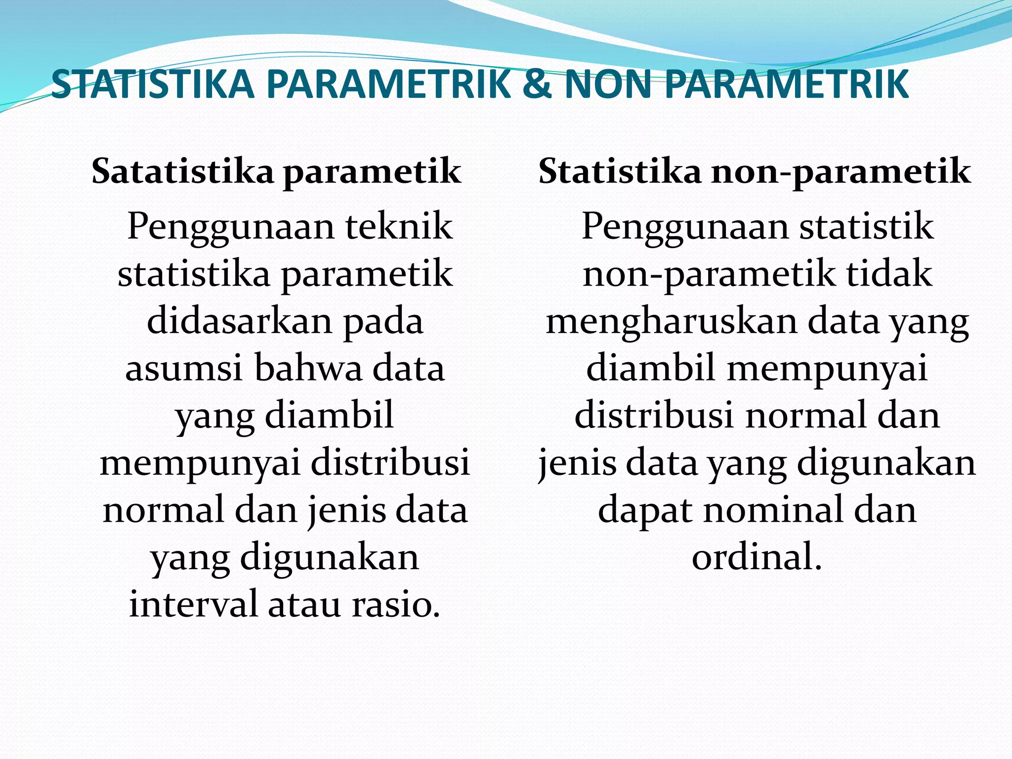 STATISTIKA PARAMETRIK & NON PARAMETRIK
Satatistika parametik
Penggunaan teknik
statistika parametik
didasarkan pada
asumsi bahwa data
yang diambil
mempunyai distribusi
normal dan jenis data
yang digunakan
interval atau rasio.
Statistika non-parametik
Penggunaan statistik
non-parametik tidak
mengharuskan data yang
diambil mempunyai
distribusi normal dan
jenis data yang digunakan
dapat nominal dan
ordinal.
 