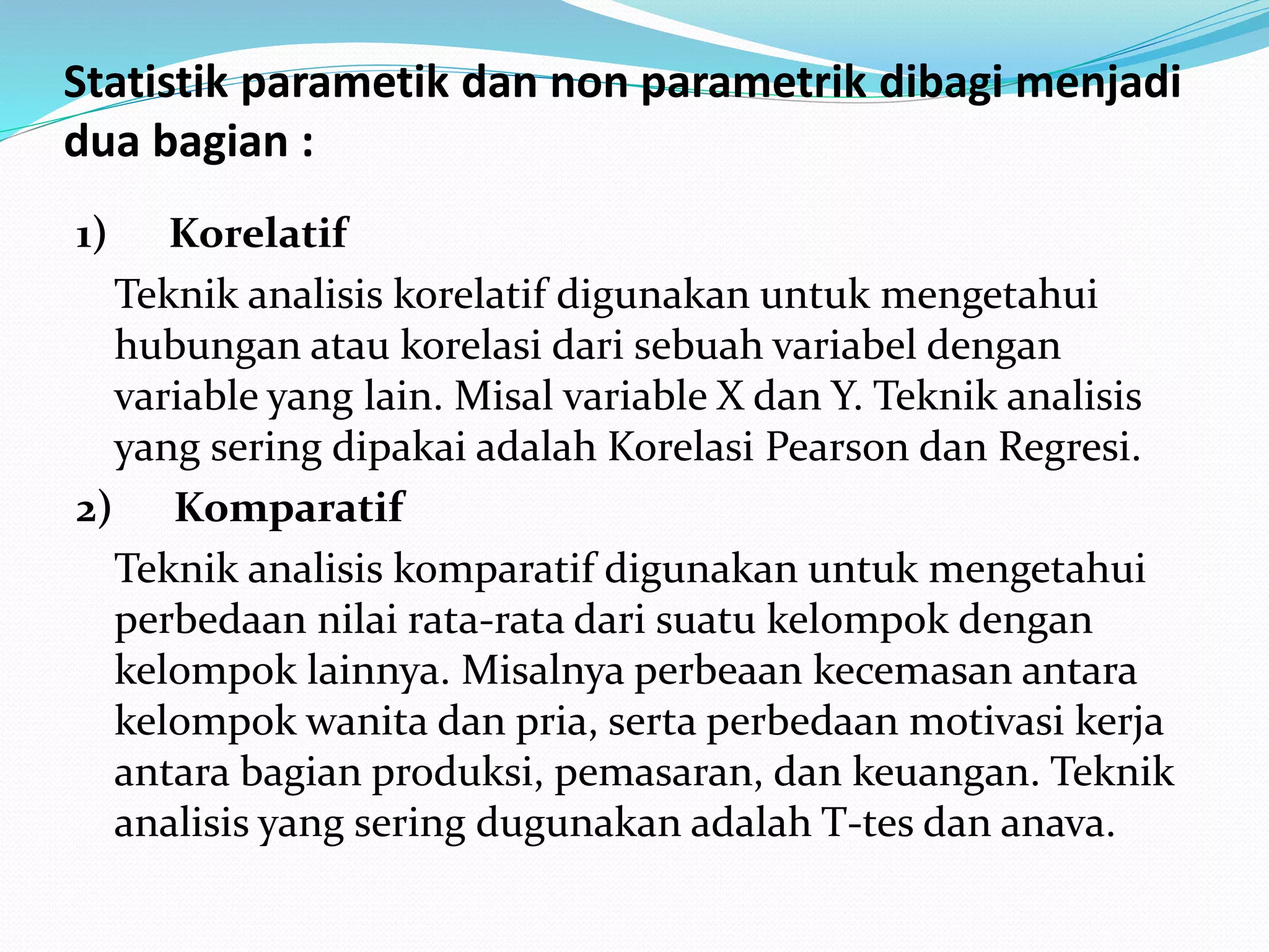 Statistik parametik dan non parametrik dibagi menjadi
dua bagian :
1) Korelatif
Teknik analisis korelatif digunakan untuk mengetahui
hubungan atau korelasi dari sebuah variabel dengan
variable yang lain. Misal variable X dan Y. Teknik analisis
yang sering dipakai adalah Korelasi Pearson dan Regresi.
2) Komparatif
Teknik analisis komparatif digunakan untuk mengetahui
perbedaan nilai rata-rata dari suatu kelompok dengan
kelompok lainnya. Misalnya perbeaan kecemasan antara
kelompok wanita dan pria, serta perbedaan motivasi kerja
antara bagian produksi, pemasaran, dan keuangan. Teknik
analisis yang sering dugunakan adalah T-tes dan anava.
 