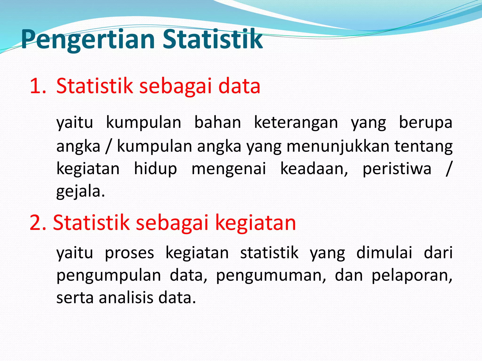 Pengertian Statistik
1. Statistik sebagai data
yaitu kumpulan bahan keterangan yang berupa
angka / kumpulan angka yang menunjukkan tentang
kegiatan hidup mengenai keadaan, peristiwa /
gejala.
2. Statistik sebagai kegiatan
yaitu proses kegiatan statistik yang dimulai dari
pengumpulan data, pengumuman, dan pelaporan,
serta analisis data.
 