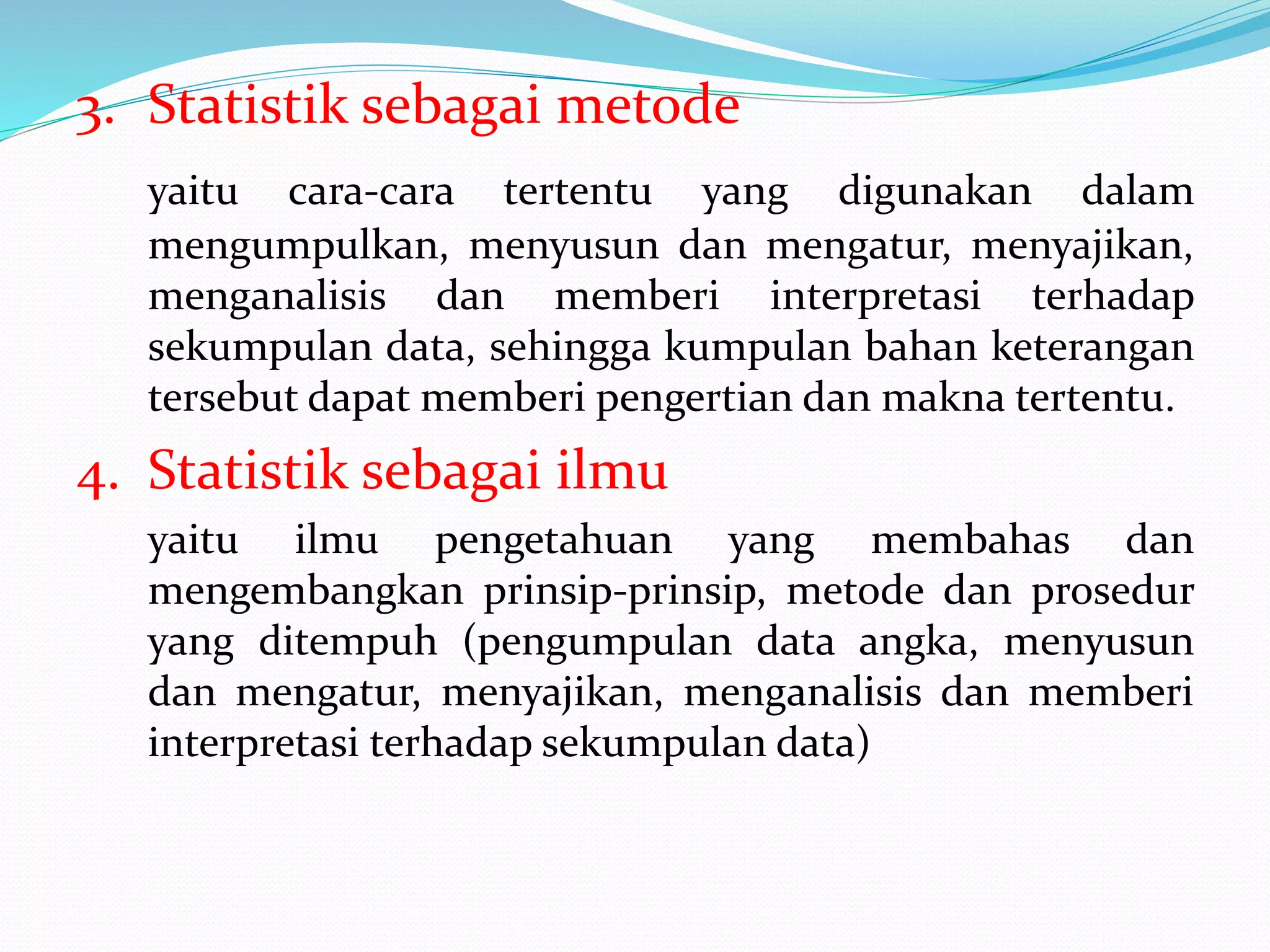 3. Statistik sebagai metode
yaitu cara-cara tertentu yang digunakan dalam
mengumpulkan, menyusun dan mengatur, menyajikan,
menganalisis dan memberi interpretasi terhadap
sekumpulan data, sehingga kumpulan bahan keterangan
tersebut dapat memberi pengertian dan makna tertentu.
4. Statistik sebagai ilmu
yaitu ilmu pengetahuan yang membahas dan
mengembangkan prinsip-prinsip, metode dan prosedur
yang ditempuh (pengumpulan data angka, menyusun
dan mengatur, menyajikan, menganalisis dan memberi
interpretasi terhadap sekumpulan data)
 