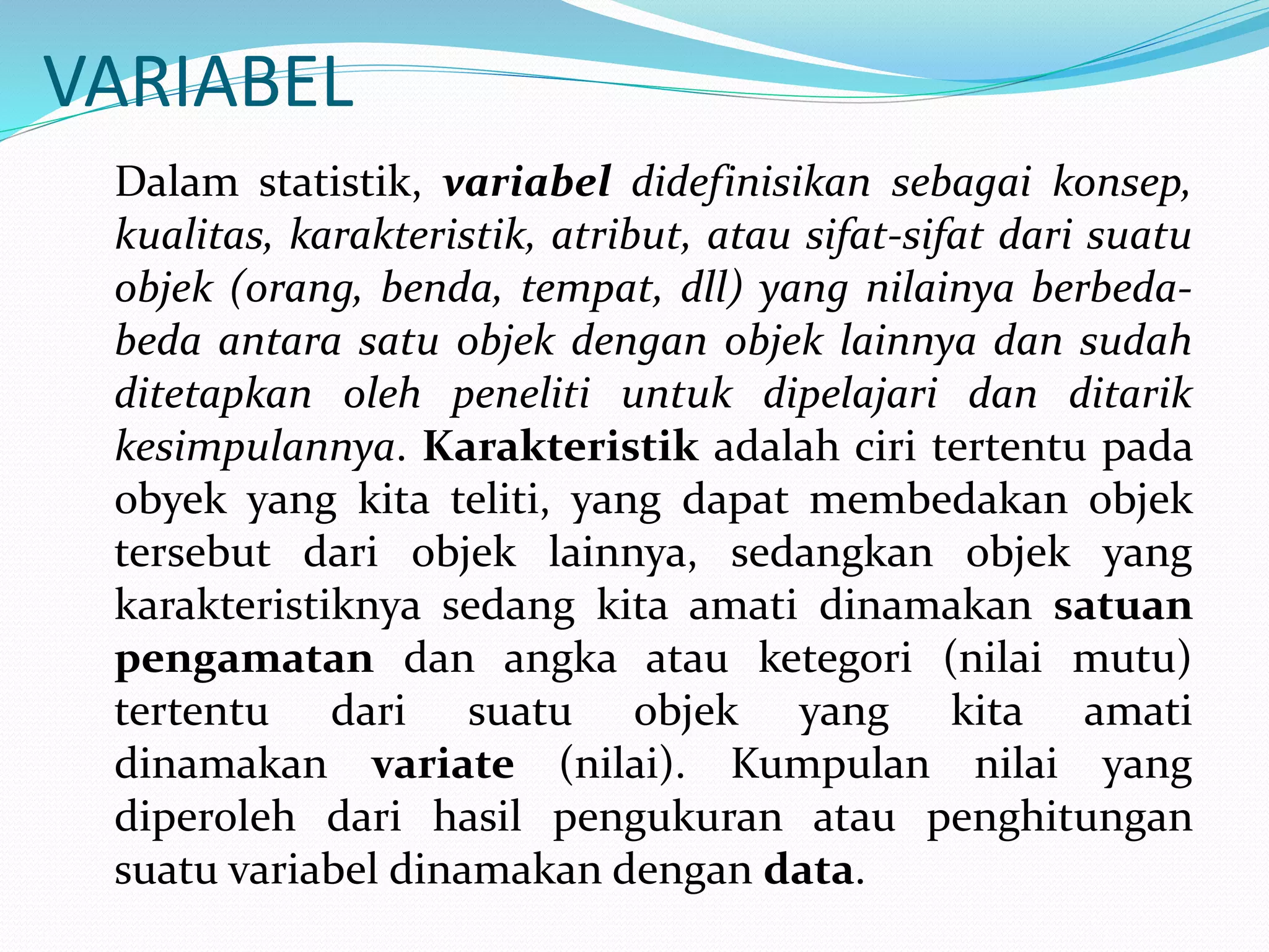 VARIABEL
Dalam statistik, variabel didefinisikan sebagai konsep,
kualitas, karakteristik, atribut, atau sifat-sifat dari suatu
objek (orang, benda, tempat, dll) yang nilainya berbeda-
beda antara satu objek dengan objek lainnya dan sudah
ditetapkan oleh peneliti untuk dipelajari dan ditarik
kesimpulannya. Karakteristik adalah ciri tertentu pada
obyek yang kita teliti, yang dapat membedakan objek
tersebut dari objek lainnya, sedangkan objek yang
karakteristiknya sedang kita amati dinamakan satuan
pengamatan dan angka atau ketegori (nilai mutu)
tertentu dari suatu objek yang kita amati
dinamakan variate (nilai). Kumpulan nilai yang
diperoleh dari hasil pengukuran atau penghitungan
suatu variabel dinamakan dengan data.
 