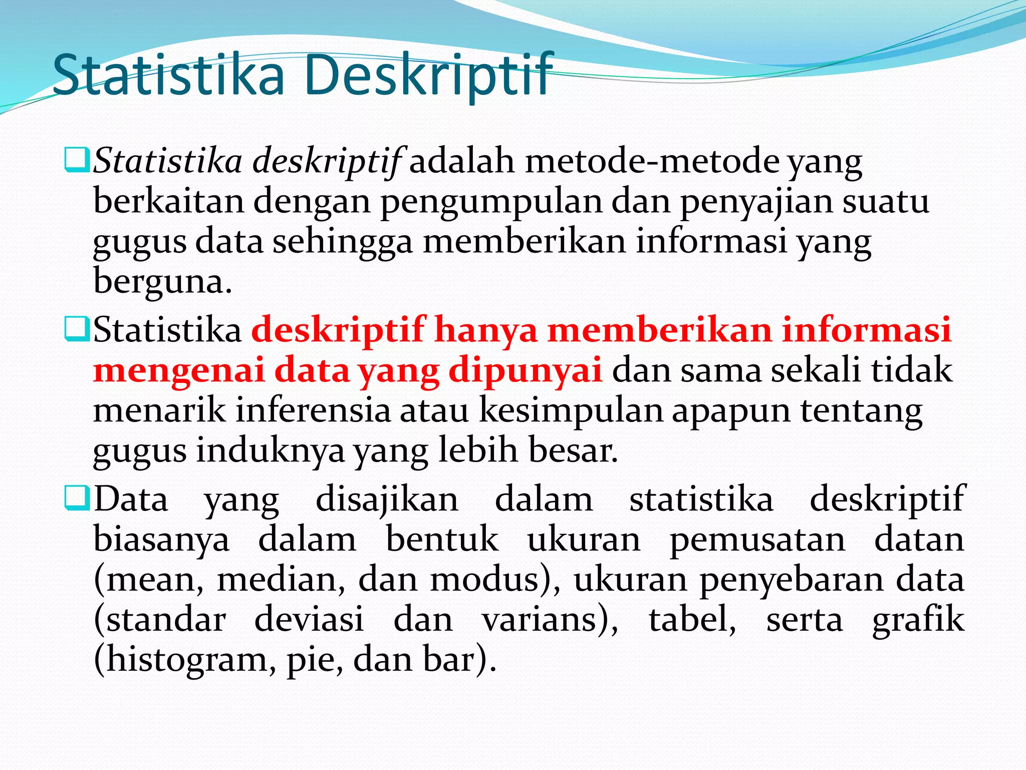 Statistika Deskriptif
Statistika deskriptif adalah metode-metode yang
berkaitan dengan pengumpulan dan penyajian suatu
gugus data sehingga memberikan informasi yang
berguna.
Statistika deskriptif hanya memberikan informasi
mengenai data yang dipunyai dan sama sekali tidak
menarik inferensia atau kesimpulan apapun tentang
gugus induknya yang lebih besar.
Data yang disajikan dalam statistika deskriptif
biasanya dalam bentuk ukuran pemusatan datan
(mean, median, dan modus), ukuran penyebaran data
(standar deviasi dan varians), tabel, serta grafik
(histogram, pie, dan bar).
 