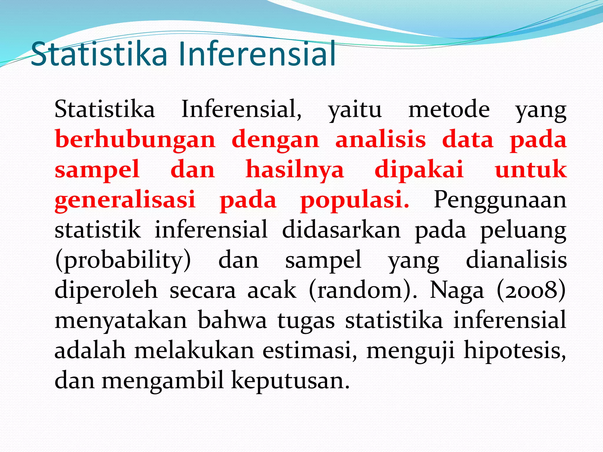 Statistika Inferensial
Statistika Inferensial, yaitu metode yang
berhubungan dengan analisis data pada
sampel dan hasilnya dipakai untuk
generalisasi pada populasi. Penggunaan
statistik inferensial didasarkan pada peluang
(probability) dan sampel yang dianalisis
diperoleh secara acak (random). Naga (2008)
menyatakan bahwa tugas statistika inferensial
adalah melakukan estimasi, menguji hipotesis,
dan mengambil keputusan.
 