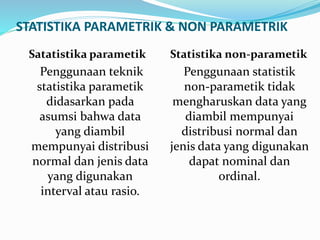 STATISTIKA PARAMETRIK & NON PARAMETRIK
Satatistika parametik
Penggunaan teknik
statistika parametik
didasarkan pada
asumsi bahwa data
yang diambil
mempunyai distribusi
normal dan jenis data
yang digunakan
interval atau rasio.
Statistika non-parametik
Penggunaan statistik
non-parametik tidak
mengharuskan data yang
diambil mempunyai
distribusi normal dan
jenis data yang digunakan
dapat nominal dan
ordinal.
 