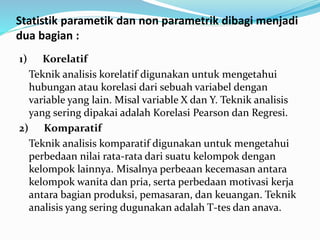 Statistik parametik dan non parametrik dibagi menjadi
dua bagian :
1) Korelatif
Teknik analisis korelatif digunakan untuk mengetahui
hubungan atau korelasi dari sebuah variabel dengan
variable yang lain. Misal variable X dan Y. Teknik analisis
yang sering dipakai adalah Korelasi Pearson dan Regresi.
2) Komparatif
Teknik analisis komparatif digunakan untuk mengetahui
perbedaan nilai rata-rata dari suatu kelompok dengan
kelompok lainnya. Misalnya perbeaan kecemasan antara
kelompok wanita dan pria, serta perbedaan motivasi kerja
antara bagian produksi, pemasaran, dan keuangan. Teknik
analisis yang sering dugunakan adalah T-tes dan anava.
 