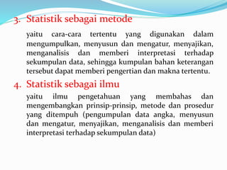 3. Statistik sebagai metode
yaitu cara-cara tertentu yang digunakan dalam
mengumpulkan, menyusun dan mengatur, menyajikan,
menganalisis dan memberi interpretasi terhadap
sekumpulan data, sehingga kumpulan bahan keterangan
tersebut dapat memberi pengertian dan makna tertentu.
4. Statistik sebagai ilmu
yaitu ilmu pengetahuan yang membahas dan
mengembangkan prinsip-prinsip, metode dan prosedur
yang ditempuh (pengumpulan data angka, menyusun
dan mengatur, menyajikan, menganalisis dan memberi
interpretasi terhadap sekumpulan data)
 