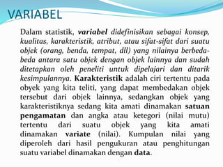 VARIABEL
Dalam statistik, variabel didefinisikan sebagai konsep,
kualitas, karakteristik, atribut, atau sifat-sifat dari suatu
objek (orang, benda, tempat, dll) yang nilainya berbeda-
beda antara satu objek dengan objek lainnya dan sudah
ditetapkan oleh peneliti untuk dipelajari dan ditarik
kesimpulannya. Karakteristik adalah ciri tertentu pada
obyek yang kita teliti, yang dapat membedakan objek
tersebut dari objek lainnya, sedangkan objek yang
karakteristiknya sedang kita amati dinamakan satuan
pengamatan dan angka atau ketegori (nilai mutu)
tertentu dari suatu objek yang kita amati
dinamakan variate (nilai). Kumpulan nilai yang
diperoleh dari hasil pengukuran atau penghitungan
suatu variabel dinamakan dengan data.
 