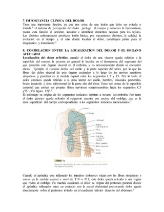7. IMPORTANCIA CLINICA DEL DOLOR
Tiene una importante función, ya que nos avisa de una lesión que debe ser evitada o
tratada.6 el sistema de percepción del dolor protege al cuerpo y conserva la homeostasis;
realiza esta función al detectar, localizar e identificar elementos nocivos para los tejidos.
Las distintas enfermedades producen lesión histica, por mecanismos distintos, la calidad, la
evolución en el tiempo y el sitio donde localiza el dolor, constituyen pistas para el
diagnostico y tratamiento.9
8. CORRELACION ENTRE LA LOCALIZACION DEL DOLOR Y EL ORGANO
AFECTADO
Localización del dolor referido: cuando el dolor de una víscera queda referido a la
superficie del cuerpo, la persona en general lo localiza en el dermatoma del segmento del
que procedía este órgano visceral en el embrión, y no necesariamente donde se encuentre
ahora. Ejemplo: el corazón deriva del cuello y la parte superior del tórax, por lo que las
fibras del dolor visceral de este órgano ascienden a lo largo de los nervios sensitivos
simpáticos y penetran en la medula espinal entre los segmentos C3 y T5. Por lo tanto el
dolor cardiaco queda referido a la zona lateral del cuello, hombro, músculos pectorales,
brazo izquierdo y área subesternal de la parte alta del tórax. Estas son zonas de la superficie
corporal que envían sus propias fibras nerviosas somatosensitivas hacia los segmentos C3
yT5. (Ver figura 12)1,3
El estómago se origina de los segmentos torácicos séptimo a noveno del embrión. Por tanto
el dolor gástrico queda referido al epigastrio anterior por encima del ombligo, que es la
zona superficial del cuerpo correspondiente a los segmentos torácicos mencionados.3
Cuando el apéndice esta inflamado los impulsos dolorosos viajan por las fibras simpáticas y
entran en la medula espinal a nivel de T10 o T11; este dolor queda referido a una región
que rodea al ombligo. En muchas ocasiones el dolor se origina del peritoneo parietal, donde
el apéndice inflamado entra en contacto con la pared abdominal provocando dolor agudo
directamente sobre el peritoneo irritado en el cuadrante inferior derecho del abdomen.3
 