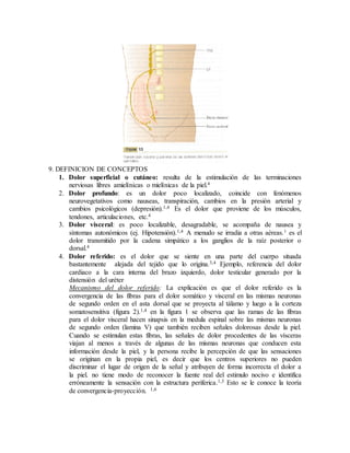 9. DEFINICION DE CONCEPTOS
1. Dolor superficial o cutáneo: resulta de la estimulación de las terminaciones
nerviosas libres amielínicas o mielínicas de la piel.4
2. Dolor profundo: es un dolor poco localizado, coincide con fenómenos
neurovegetativos como nauseas, transpiración, cambios en la presión arterial y
cambios psicológicos (depresión).1,4 Es el dolor que proviene de los músculos,
tendones, articulaciones, etc.4
3. Dolor visceral: es poco localizable, desagradable, se acompaña de nausea y
síntomas autonómicos (ej. Hipotensión).1,4 A menudo se irradia a otras aéreas.1 es el
dolor transmitido por la cadena simpático a los ganglios de la raíz posterior o
dorsal.4
4. Dolor referido: es el dolor que se siente en una parte del cuerpo situada
bastantemente alejada del tejido que lo origina.3,4 Ejemplo, referencia del dolor
cardiaco a la cara interna del brazo izquierdo, dolor testicular generado por la
distensión del uréter
Mecanismo del dolor referido: La explicación es que el dolor referido es la
convergencia de las fibras para el dolor somático y visceral en las mismas neuronas
de segundo orden en el asta dorsal que se proyecta al tálamo y luego a la corteza
somatosensitiva (figura 2).1,4 en la figura 1 se observa que las ramas de las fibras
para el dolor visceral hacen sinapsis en la medula espinal sobre las mismas neuronas
de segundo orden (lamina V) que también reciben señales dolorosas desde la piel.
Cuando se estimulan estas fibras, las señales de dolor procedentes de las vísceras
viajan al menos a través de algunas de las mismas neuronas que conducen esta
información desde la piel, y la persona recibe la percepción de que las sensaciones
se originan en la propia piel, es decir que los centros superiores no pueden
discriminar el lugar de origen de la señal y atribuyen de forma incorrecta el dolor a
la piel. no tiene modo de reconocer la fuente real del estimulo nocivo e identifica
erróneamente la sensación con la estructura periferica.1,3 Esto se le conoce la teoría
de convergencia-proyección. 1,6
 