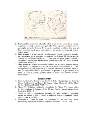 5. dolor parietal: cuando una enfermedad afecta a una víscera, a menudo se propaga
al peritoneo parietal, la pleura o el pericardio. Estas superficies parietales reciben
una amplia inervación dolorosa de los nervios raquídeos periféricos. Por tanto el
dolor procedente de la pared que cubren a una víscera con frecuencia son de
carácter agudo.3
6. Dolor central: es el que aparece espontáneamente, o como respuesta a estímulos
que normalmente no lo provocan en pacientes con lesiones del sistema nervioso
central o de los aferentes periféricos. Ej. Trastornos vasculares, tumores, traumas y
enfermedades degenerativas localizadas en cualquier parte del SNC desde la medula
espinal hasta el tálamo. 4
7. Dolor psicógeno: también denominado funcional. No se puede demostrar ninguna
causa organica. El diagnostico es por exclusión. Tienen dos características: 1. Son
de larga evolución y no progresivos y su variación depende del estado de animo; 2.
Falta de coincidencia entre lo que manifiesta el paciente y lo que observa en el
mismo es decir el paciente pueden referir un intenso dolor mientras conversa
tranquilamente.4
BIBLIOGRAFIA
1. Barret K, Barman S, Boitano S, and Brooks H. Dolor y Temperatura. En: Barret K,
Barman S, Boitano S, and Brooks H. Ganong Fisilogía Médica. 23 edición. China.
Mc Graw Hill LANGE. 2010. P 167-172.
2. Aldrete J.A. Definición, clasificación y semiología. En: Aldrete J.A. manual clínico
del dolor. Volumen 1. Segunda edición. México. Ciencia y cultura latinoamericana,
S.A de C.V. 2000. P 1-10
3. Guyton A, Hall J. Sensibilidades somáticas: II. Dolor, cefalea y sensibilidad
térmica. En: Guyton A, Hall J. Tratado de Fisiología Médica. 11 ediciones. España.
Elsevier. 2006. P 598-609.
4. Bustamante E.Z. Tipos de dolor. En: Bustamante E.Z. El Dolor. Sus Causas,
Variedades y Modos de Combatirlos. Argentina. El Ateneo. 1981. P 53-66.
 