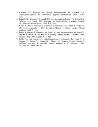 5. Cardinalli D.P. Fisiología del Sistema Somatosensorial. En: Cardinalli D.P.
Neurociencia aplicada. Sus fundamentos. Argentina. Panamericana. 2007. P 97-
139.
6. Kandel E.R, Schwartz J.H, Jessell T.M. La percepción del dolor. En: Kandel E.R,
Schwartz J.H, Jessell T.M. Principios de Neurociencias. 4 edición. España.
McGraw-Hill/Interamericana. 2001. P 472-491.
7. Cailliet R. Dolor: mecanismos, evaluación y tratamiento. En: Cailliet R. Sindromes
Dolorosos: incapacidad y dolor de tejidos blandos. 3 edicion. Mexico. Manual
moderno. 1997. P 15- 61.
8. Barret K, Barman S, Boitano S, and Brooks H. Vias Somatosensitivas. En: Barret K,
Barman S, Boitano S, and Brooks H. Ganong Fisilogía Médica. 23 edición. China.
Mc Graw Hill LANGE. 2010. P 173-180.
9. Fields H.L, and Martin J.B. Dolor:fisiopatología y tratamiento. En: Fauci A. S,
Kasper D.L, Longo D.L, Braunwald E, Hauser S.L, Jameson J.L, and Loscalzo J.
Harrison. Principios de Medicina Interna. Volumen 1. 17 ediciones. China.
McGraw-Hill. 2009. P 81-87.
 