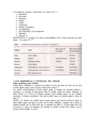 Los mediadores químicos involucrados en el dolor son:1,2,3,6
a. Bradicinina
b. Serotonina
c. Histamina
d. Potasio
e. Ácidos
f. Acetilcolina
g. Enzimas proteolíticas
h. Prostaglandinas
i. Gen relacionado con la calcitonina
j. Glutamato
k. Sustancia P
BRADICININA: es el agente con mayor responsabilidad sobre el dolor generado por daño
tisular. Ver cuadro N0 1.3,6
5. VIAS PERIFERICAS Y CENTRALES DEL DOLOR
Fibras periféricas para el dolor:
Ambas fibras, Aδ(delta) y C guardan una relación con los dos tipos de dolor: una vía para
el dolor rápido agudo y otra vía para el dolor lento crónico.3,5
Las señales correspondientes al dolor rápido agudo se originan por estímulos térmicos o
mecánicos, se transmite la información hacia la medula espinal por fibras Aδ(delta). El
dolor crónico es a través de estímulos químicos, pero también puede ser por estímulos
mecánicos o térmicos persistentes. Este tipo de dolor viaja a la medula espinal a través de
fibras C.3
Debido a lo anterior, un estimulo brusco puede generar una sensación dolorosa doble: un
dolor rápido agudo que llega al cerebro por las fibras Aδ(delta) , seguidos más o menos un
segundo después por un dolor lento que se transmite por fibras C. el dolor agudo hace que
la persona se aparte de inmediato del estímulo en cambio el dolor lento obliga a que la
persona trate de mitigar la causa.3
 