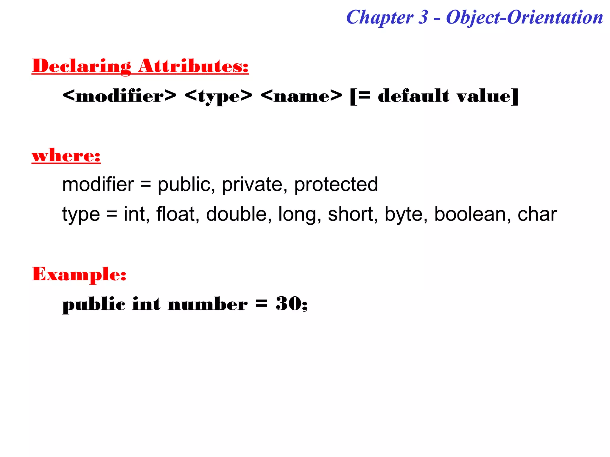 Chapter 3 - Object-OrientationChapter 3 - Object-Orientation
Declaring Attributes:
<modifier> <type> <name> [= default value]
where:
modifier = public, private, protected
type = int, float, double, long, short, byte, boolean, char
Example:
public int number = 30;
 