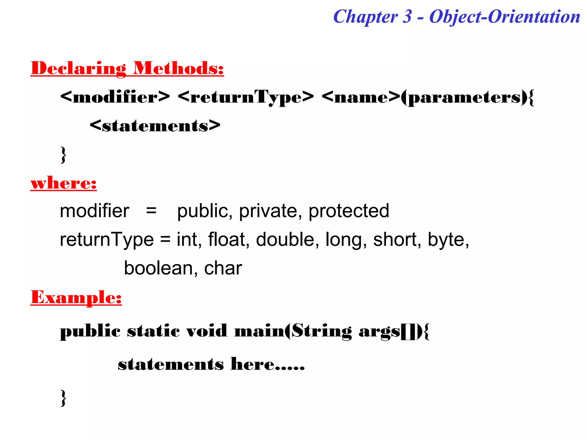 Chapter 3 - Object-OrientationChapter 3 - Object-Orientation
Declaring Methods:
<modifier> <returnType> <name>(parameters){
<statements>
}
where:
modifier = public, private, protected
returnType = int, float, double, long, short, byte,
boolean, char
Example:
public static void main(String args[]){
statements here.....
}
 