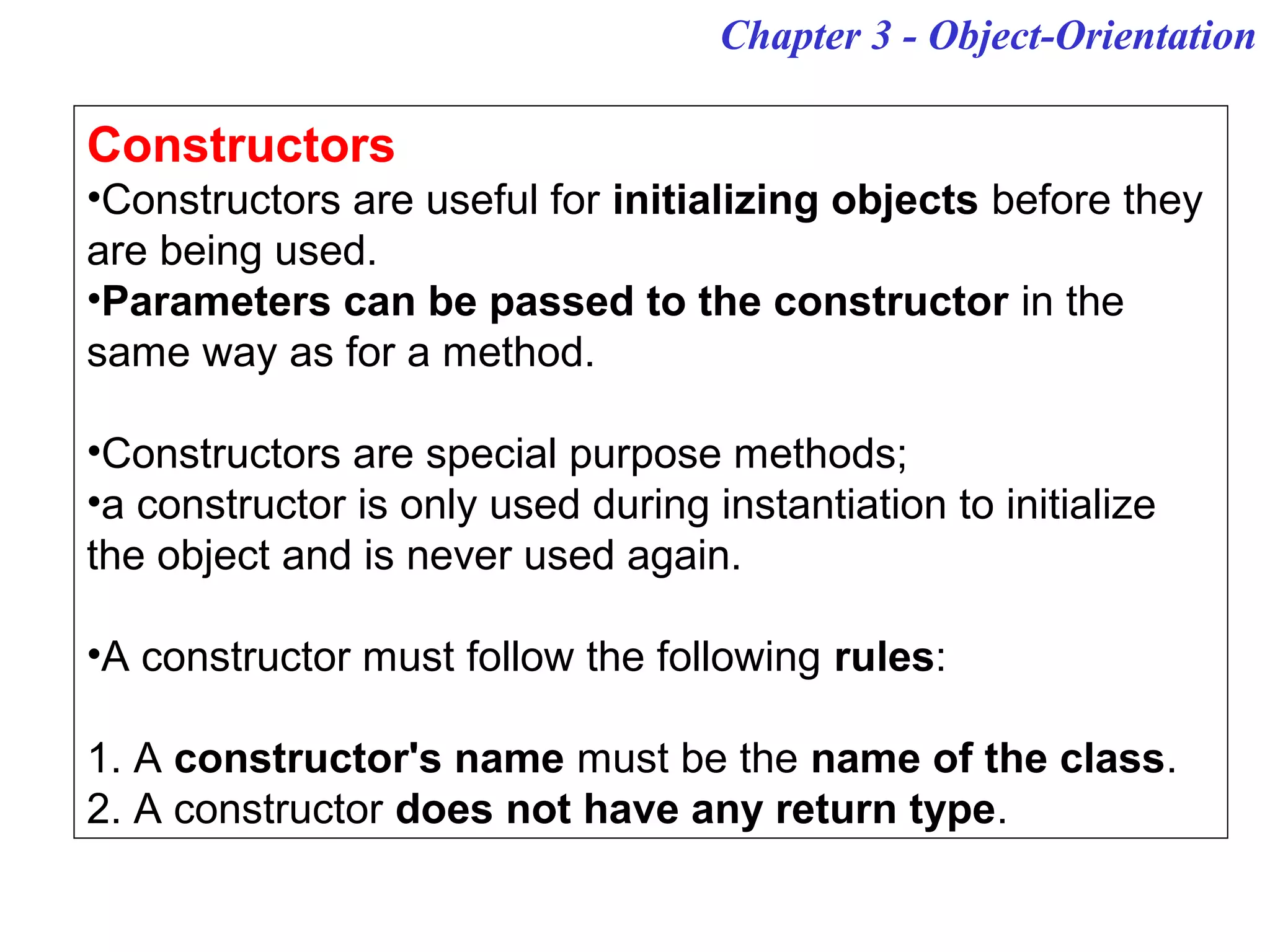 Chapter 3 - Object-Orientation
Constructors
•Constructors are useful for initializing objects before they
are being used.
•Parameters can be passed to the constructor in the
same way as for a method.
•Constructors are special purpose methods;
•a constructor is only used during instantiation to initialize
the object and is never used again.
•A constructor must follow the following rules:
1. A constructor's name must be the name of the class.
2. A constructor does not have any return type.
 