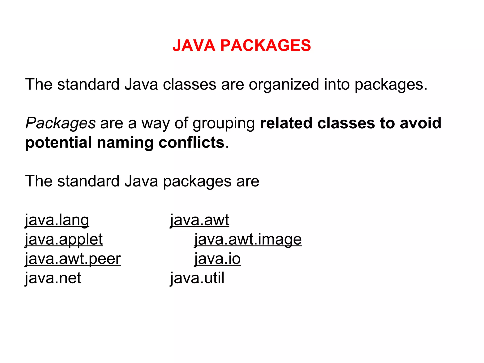 JAVA PACKAGES
The standard Java classes are organized into packages.
Packages are a way of grouping related classes to avoid
potential naming conflicts.
The standard Java packages are
java.lang java.awt
java.applet java.awt.image
java.awt.peer java.io
java.net java.util
 