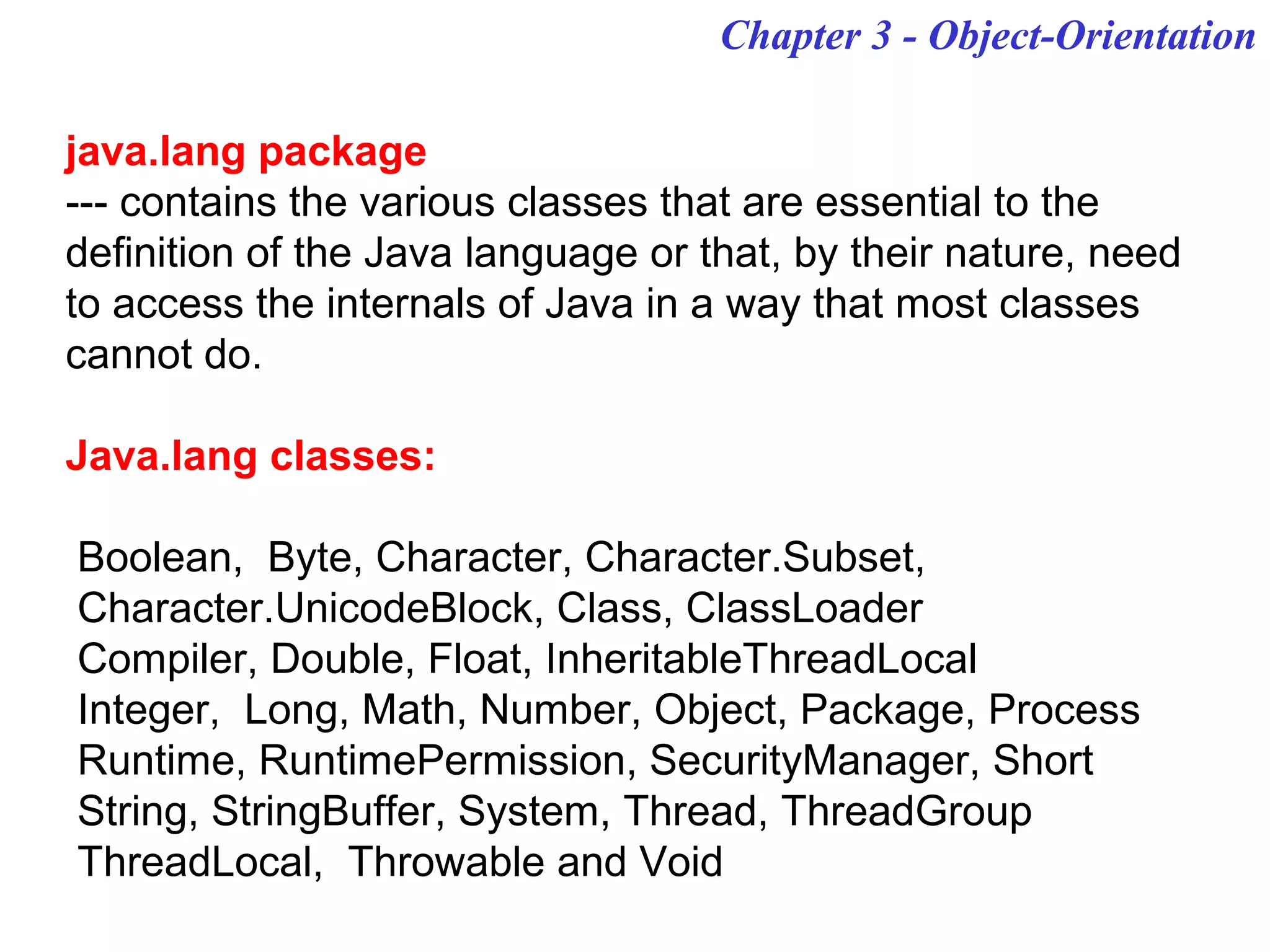Chapter 3 - Object-Orientation
java.lang package
--- contains the various classes that are essential to the
definition of the Java language or that, by their nature, need
to access the internals of Java in a way that most classes
cannot do.
Java.lang classes:
Boolean, Byte, Character, Character.Subset,
Character.UnicodeBlock, Class, ClassLoader
Compiler, Double, Float, InheritableThreadLocal
Integer, Long, Math, Number, Object, Package, Process
Runtime, RuntimePermission, SecurityManager, Short
String, StringBuffer, System, Thread, ThreadGroup
ThreadLocal, Throwable and Void
 