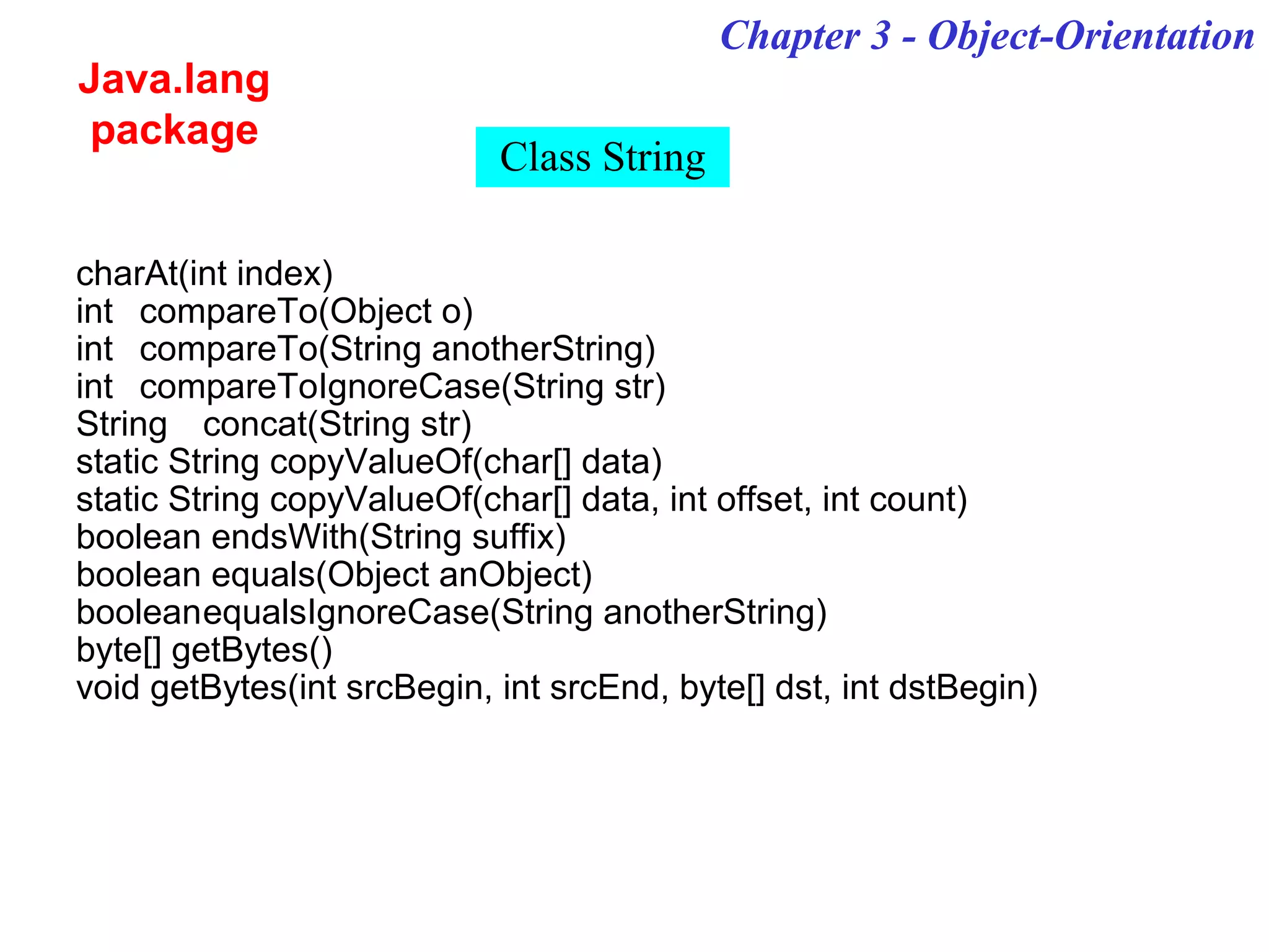 Chapter 3 - Object-Orientation
Java.lang
package
Class String
charAt(int index)
int compareTo(Object o)
int compareTo(String anotherString)
int compareToIgnoreCase(String str)
String concat(String str)
static String copyValueOf(char[] data)
static String copyValueOf(char[] data, int offset, int count)
boolean endsWith(String suffix)
boolean equals(Object anObject)
booleanequalsIgnoreCase(String anotherString)
byte[] getBytes()
void getBytes(int srcBegin, int srcEnd, byte[] dst, int dstBegin)
 