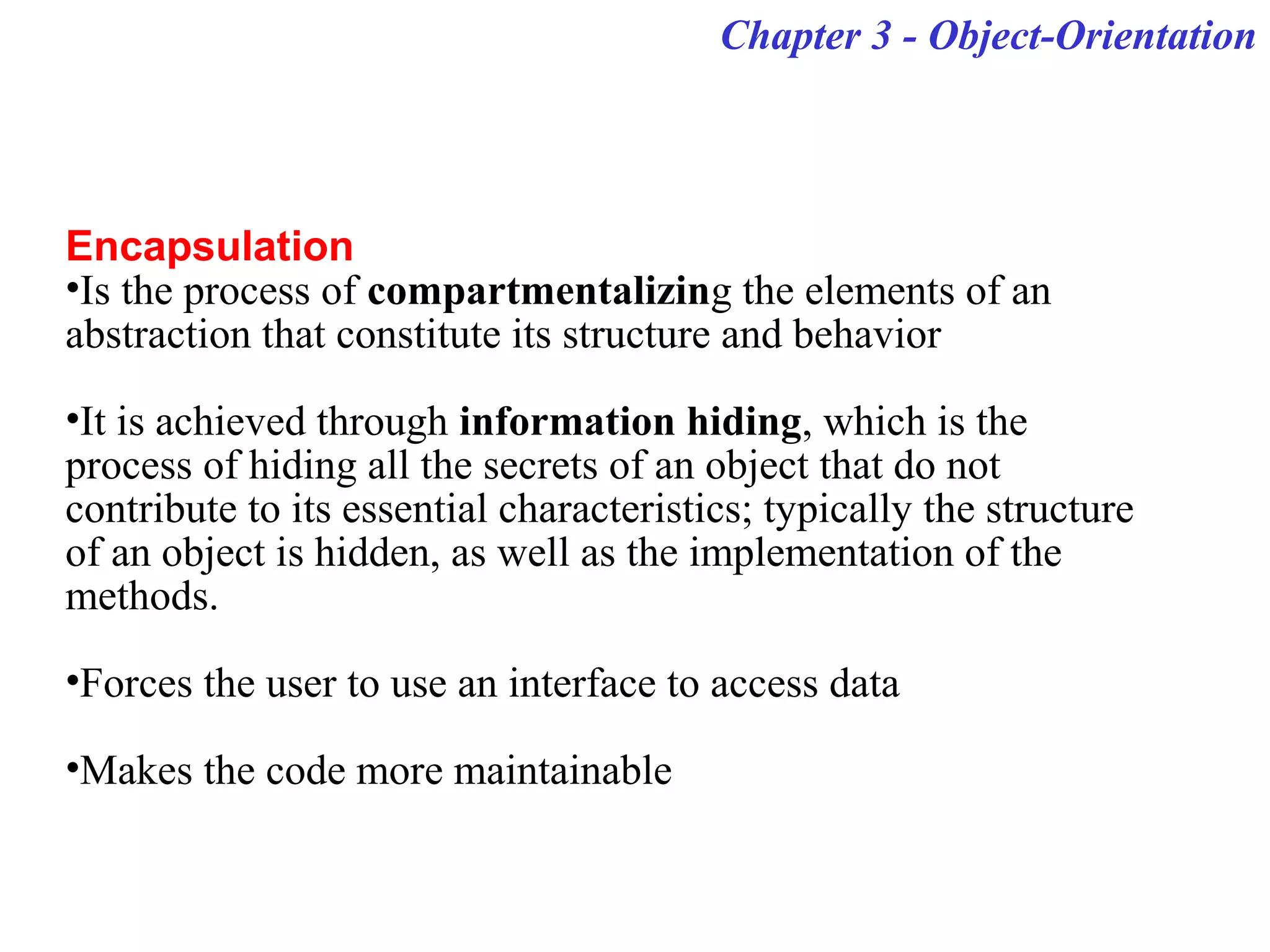 Chapter 3 - Object-Orientation
Encapsulation
•Is the process of compartmentalizing the elements of an
abstraction that constitute its structure and behavior
•It is achieved through information hiding, which is the
process of hiding all the secrets of an object that do not
contribute to its essential characteristics; typically the structure
of an object is hidden, as well as the implementation of the
methods.
•Forces the user to use an interface to access data
•Makes the code more maintainable
 