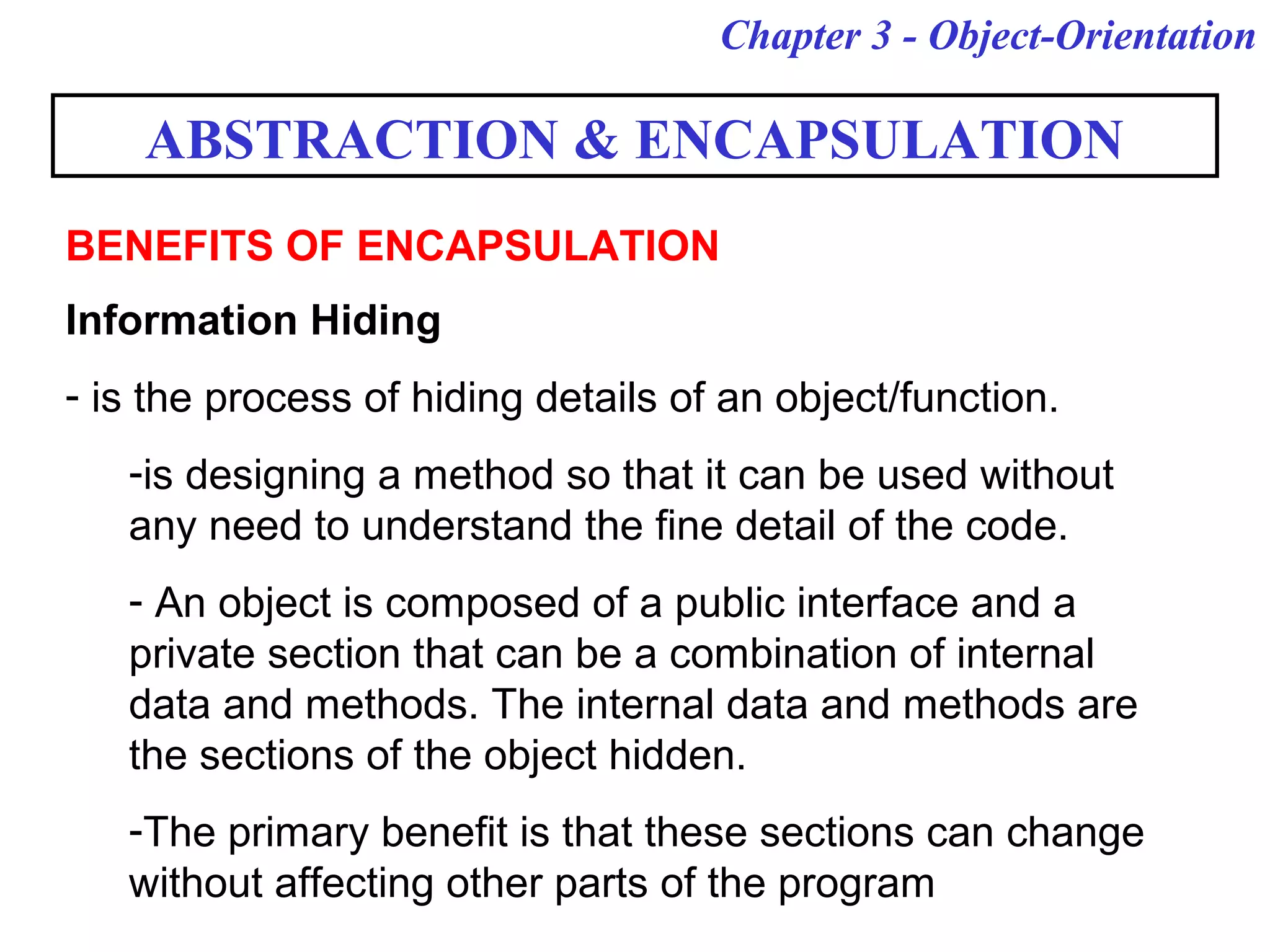 Chapter 3 - Object-Orientation
Information Hiding
- is the process of hiding details of an object/function.
-is designing a method so that it can be used without
any need to understand the fine detail of the code.
- An object is composed of a public interface and a
private section that can be a combination of internal
data and methods. The internal data and methods are
the sections of the object hidden.
-The primary benefit is that these sections can change
without affecting other parts of the program
ABSTRACTION & ENCAPSULATION
BENEFITS OF ENCAPSULATION
 