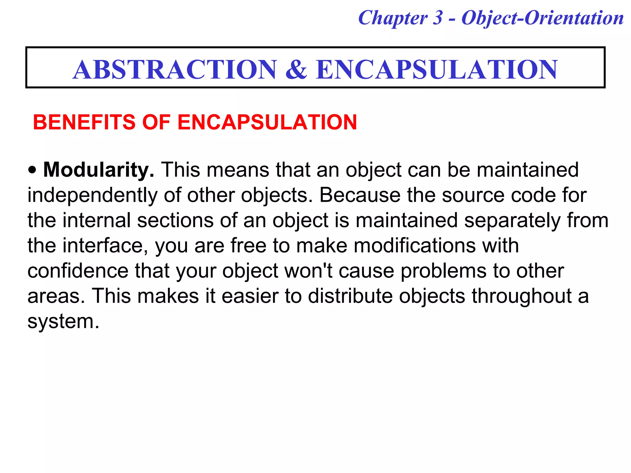 Chapter 3 - Object-Orientation
ABSTRACTION & ENCAPSULATION
• Modularity. This means that an object can be maintained
independently of other objects. Because the source code for
the internal sections of an object is maintained separately from
the interface, you are free to make modifications with
confidence that your object won't cause problems to other
areas. This makes it easier to distribute objects throughout a
system.
BENEFITS OF ENCAPSULATION
 