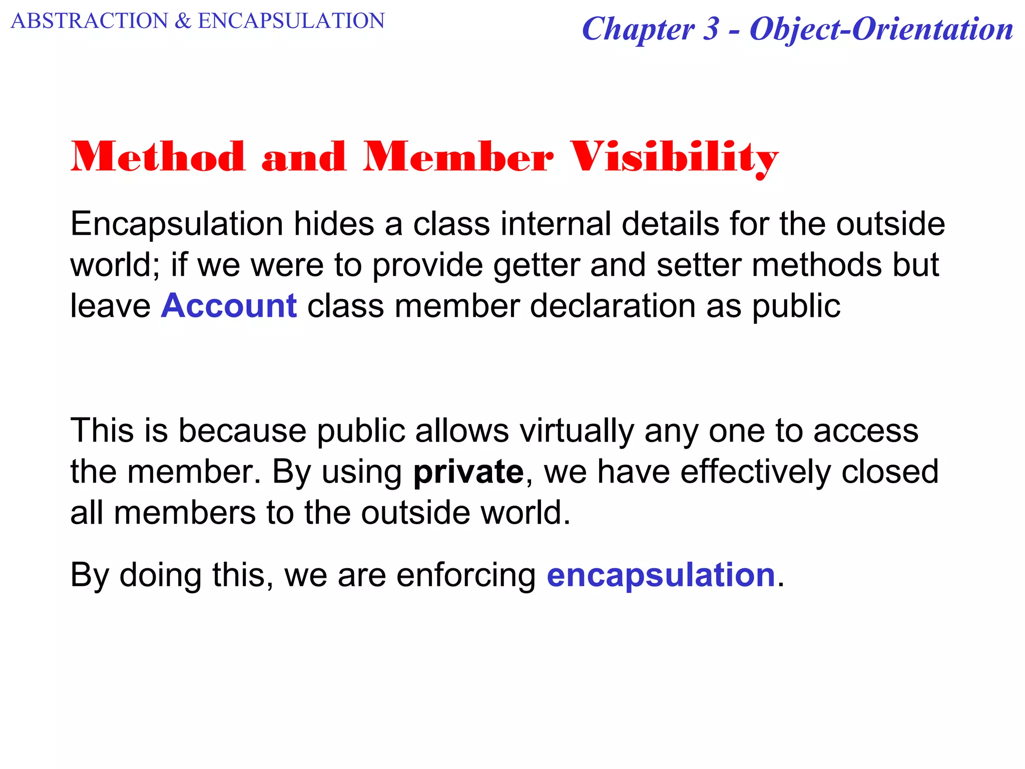 Chapter 3 - Object-Orientation
Method and Member Visibility
Encapsulation hides a class internal details for the outside
world; if we were to provide getter and setter methods but
leave Account class member declaration as public
This is because public allows virtually any one to access
the member. By using private, we have effectively closed
all members to the outside world.
By doing this, we are enforcing encapsulation.
ABSTRACTION & ENCAPSULATION
 