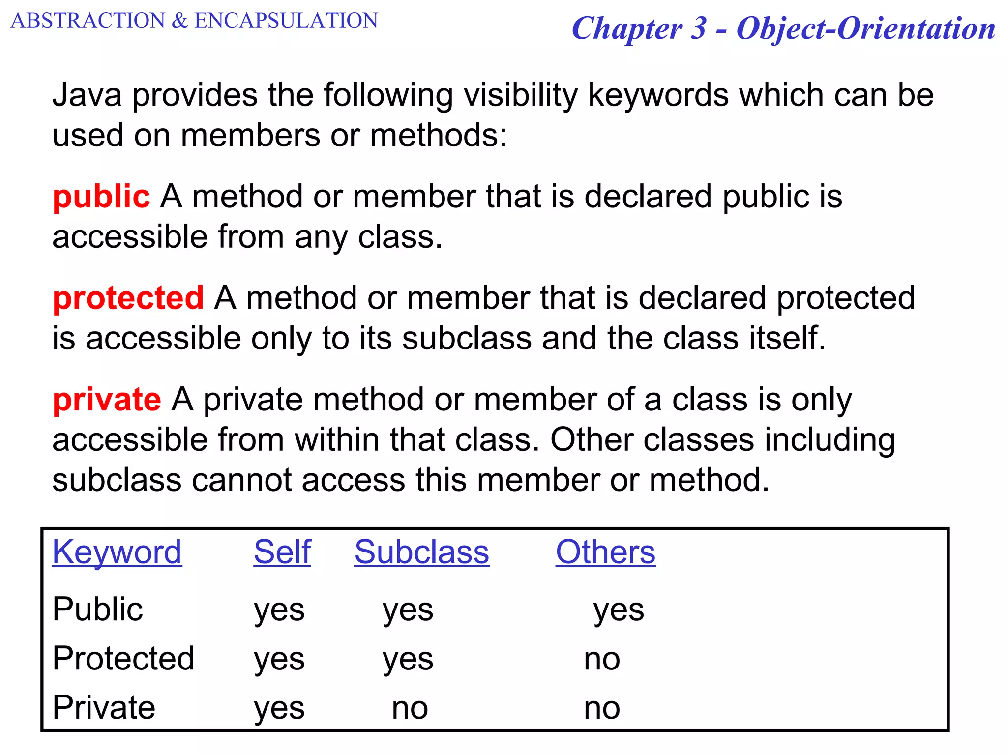 Chapter 3 - Object-Orientation
Java provides the following visibility keywords which can be
used on members or methods:
public A method or member that is declared public is
accessible from any class.
protected A method or member that is declared protected
is accessible only to its subclass and the class itself.
private A private method or member of a class is only
accessible from within that class. Other classes including
subclass cannot access this member or method.
Keyword Self Subclass Others
Public yes yes yes
Protected yes yes no
Private yes no no
ABSTRACTION & ENCAPSULATION
 