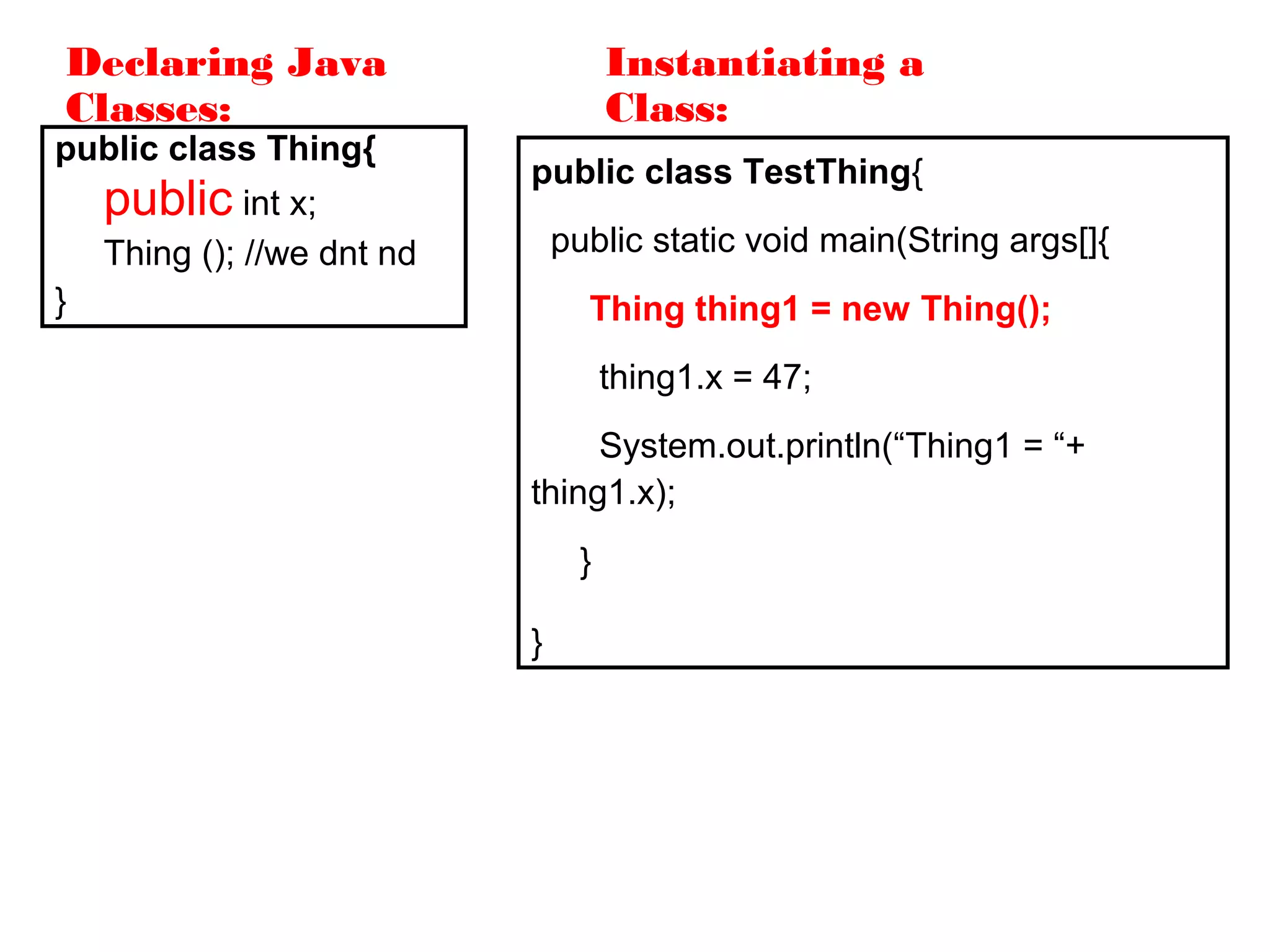 Declaring Java
Classes:
public class Thing{
public int x;
Thing (); //we dnt nd
}
public class TestThing{
public static void main(String args[]{
Thing thing1 = new Thing();
thing1.x = 47;
System.out.println(“Thing1 = “+
thing1.x);
}
}
Instantiating a
Class:
 