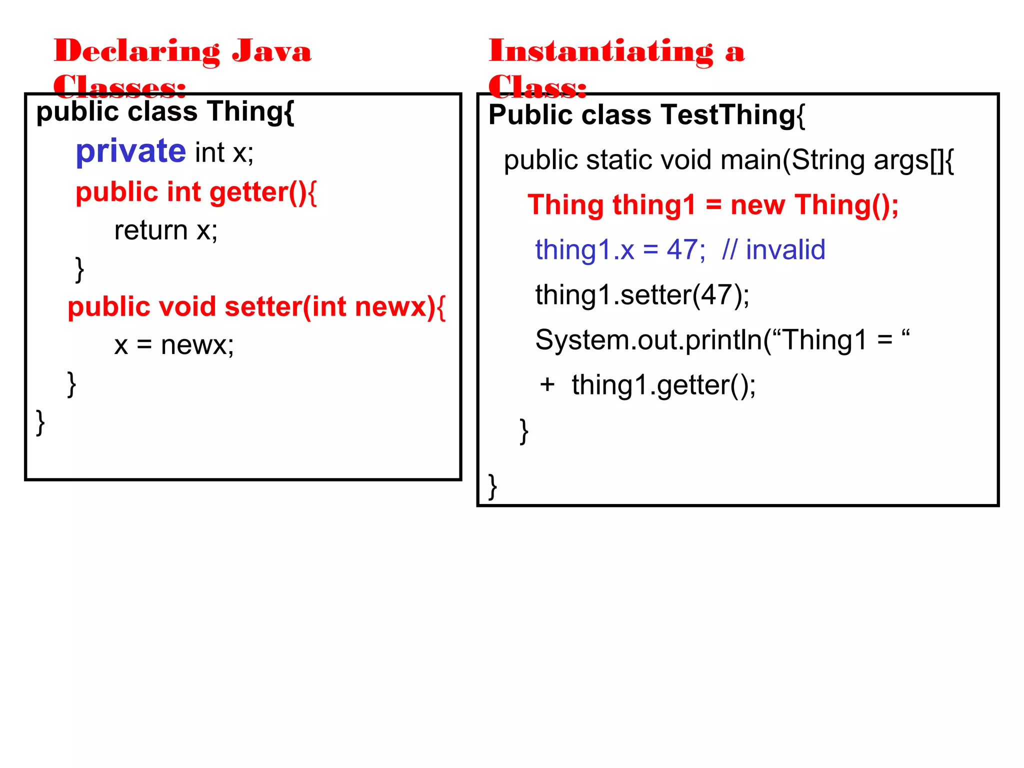 Declaring Java
Classes:
public class Thing{
private int x;
public int getter(){
return x;
}
public void setter(int newx){
x = newx;
}
}
Public class TestThing{
public static void main(String args[]{
Thing thing1 = new Thing();
thing1.x = 47; // invalid
thing1.setter(47);
System.out.println(“Thing1 = “
+ thing1.getter();
}
}
Instantiating a
Class:
 