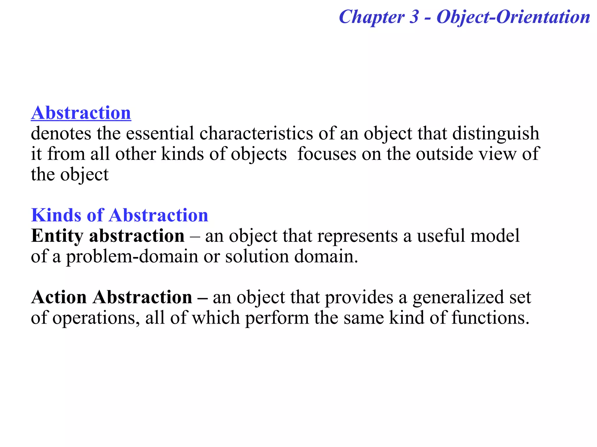 Chapter 3 - Object-Orientation
Abstraction
denotes the essential characteristics of an object that distinguish
it from all other kinds of objects focuses on the outside view of
the object
Kinds of Abstraction
Entity abstraction – an object that represents a useful model
of a problem-domain or solution domain.
Action Abstraction – an object that provides a generalized set
of operations, all of which perform the same kind of functions.
 