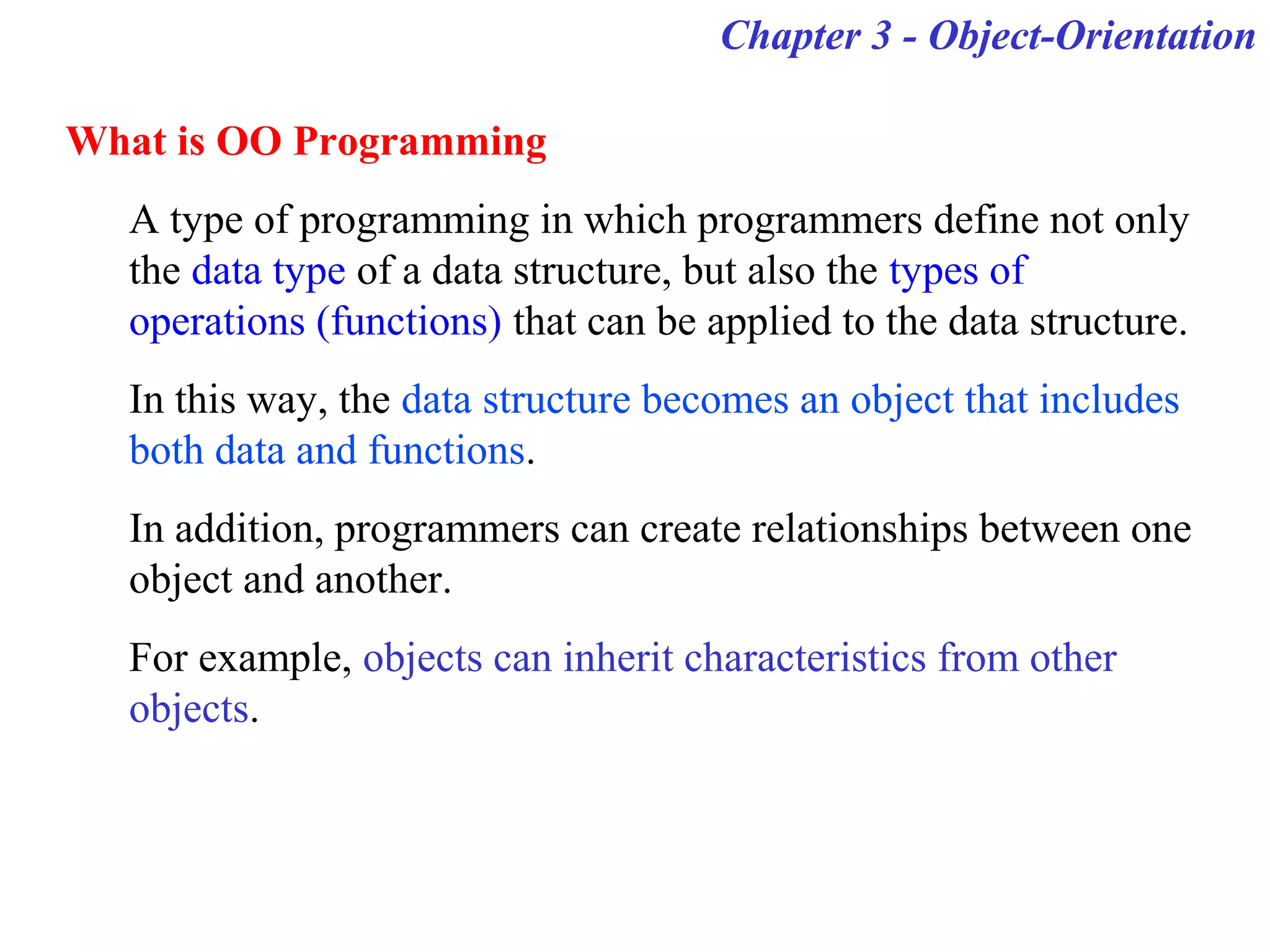 Chapter 3 - Object-Orientation
What is OO Programming
A type of programming in which programmers define not only
the data type of a data structure, but also the types of
operations (functions) that can be applied to the data structure.
In this way, the data structure becomes an object that includes
both data and functions.
In addition, programmers can create relationships between one
object and another.
For example, objects can inherit characteristics from other
objects.
 
