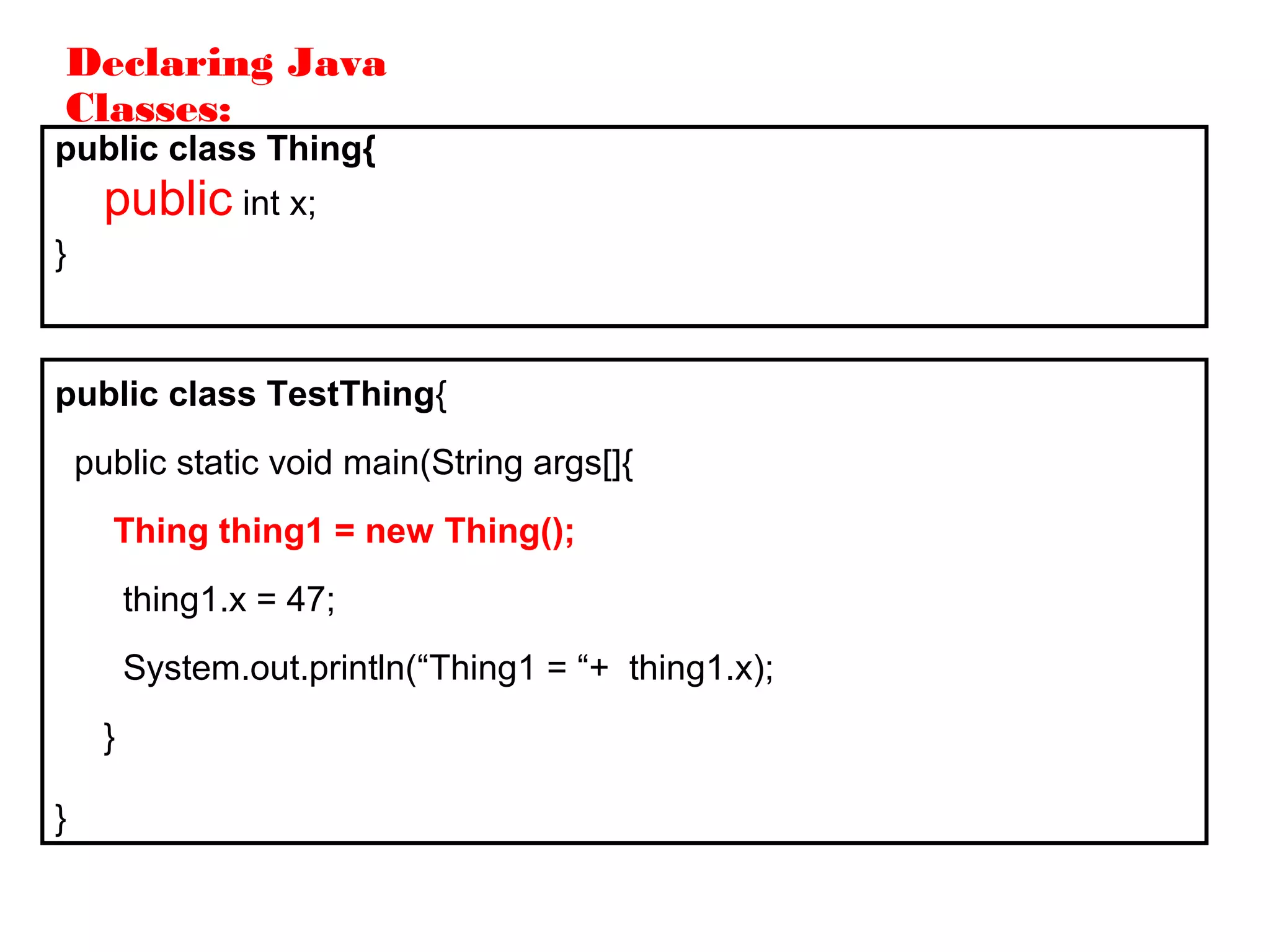 Declaring Java
Classes:
public class Thing{
public int x;
}
public class TestThing{
public static void main(String args[]{
Thing thing1 = new Thing();
thing1.x = 47;
System.out.println(“Thing1 = “+ thing1.x);
}
}
 