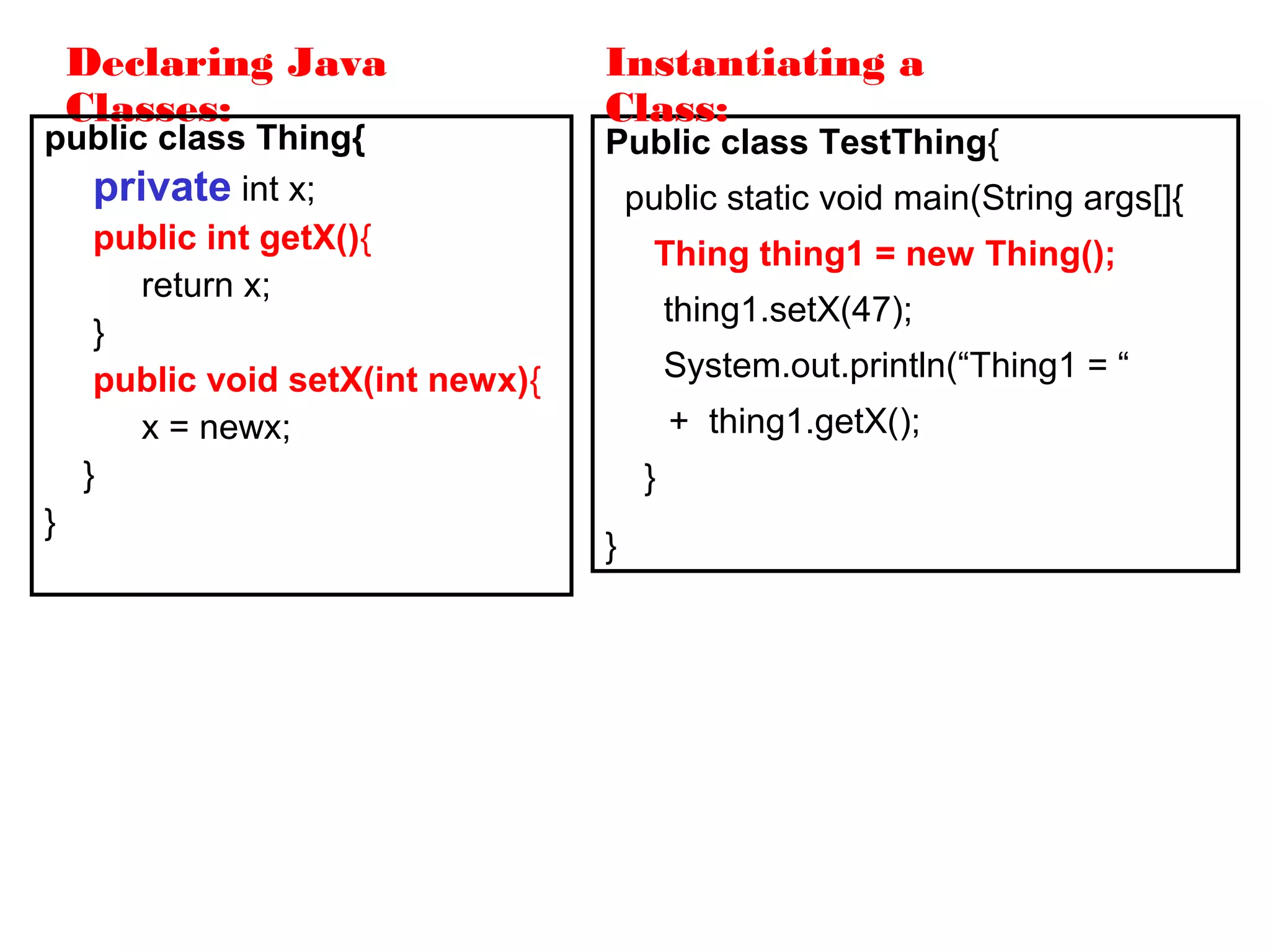 Declaring Java
Classes:
public class Thing{
private int x;
public int getX(){
return x;
}
public void setX(int newx){
x = newx;
}
}
Public class TestThing{
public static void main(String args[]{
Thing thing1 = new Thing();
thing1.setX(47);
System.out.println(“Thing1 = “
+ thing1.getX();
}
}
Instantiating a
Class:
 