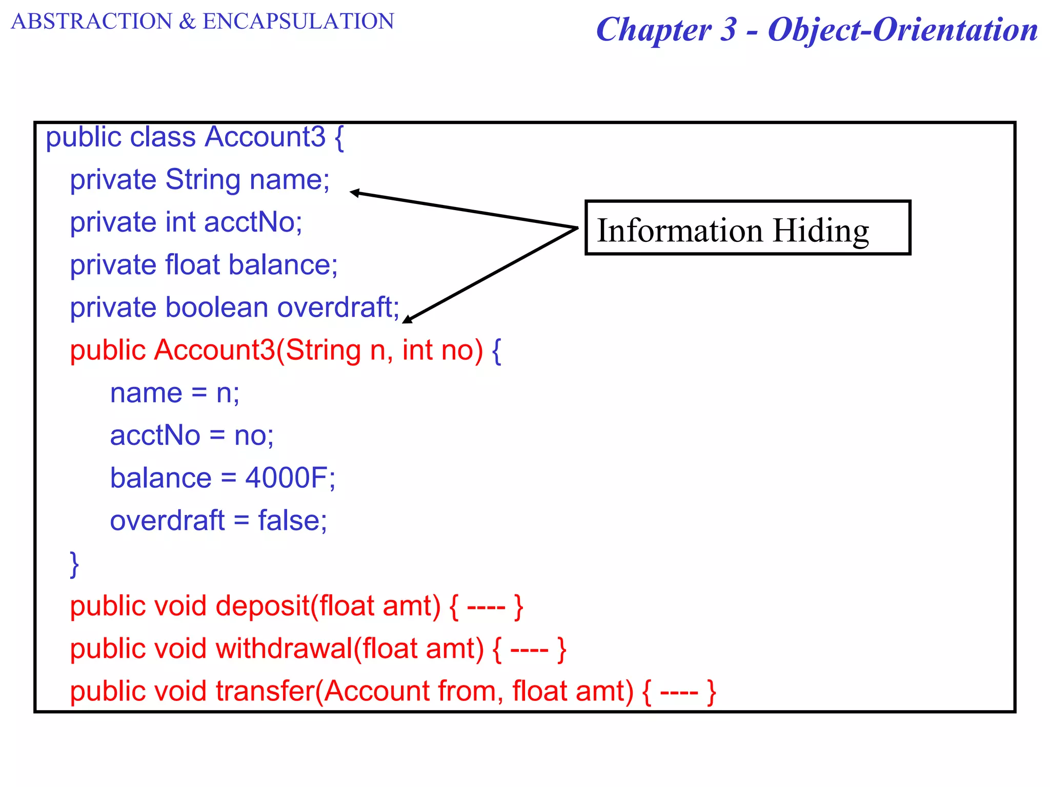 Chapter 3 - Object-Orientation
public class Account3 {
private String name;
private int acctNo;
private float balance;
private boolean overdraft;
public Account3(String n, int no) {
name = n;
acctNo = no;
balance = 4000F;
overdraft = false;
}
public void deposit(float amt) { ---- }
public void withdrawal(float amt) { ---- }
public void transfer(Account from, float amt) { ---- }
Information Hiding
ABSTRACTION & ENCAPSULATION
 