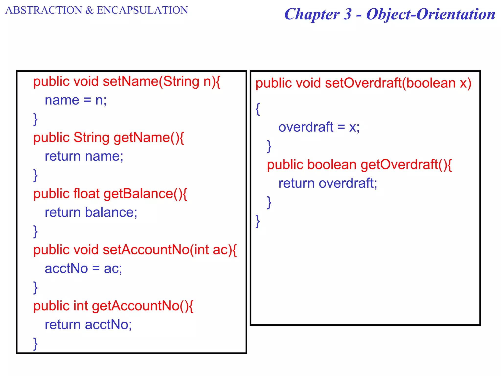 Chapter 3 - Object-Orientation
public void setName(String n){
name = n;
}
public String getName(){
return name;
}
public float getBalance(){
return balance;
}
public void setAccountNo(int ac){
acctNo = ac;
}
public int getAccountNo(){
return acctNo;
}
public void setOverdraft(boolean x)
{
overdraft = x;
}
public boolean getOverdraft(){
return overdraft;
}
}
ABSTRACTION & ENCAPSULATION
 