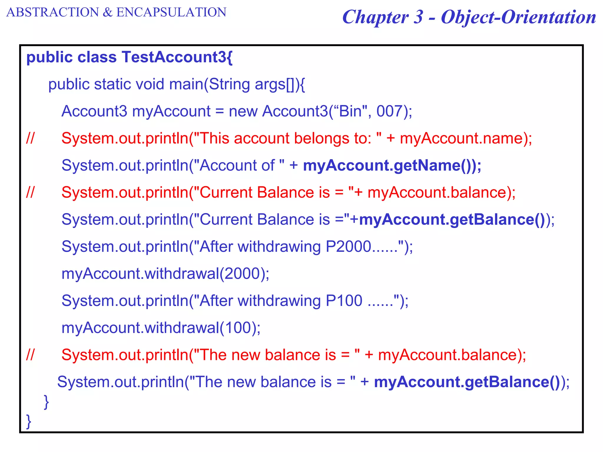 Chapter 3 - Object-Orientation
public class TestAccount3{
public static void main(String args[]){
Account3 myAccount = new Account3(“Bin", 007);
// System.out.println("This account belongs to: " + myAccount.name);
System.out.println("Account of " + myAccount.getName());
// System.out.println("Current Balance is = "+ myAccount.balance);
System.out.println("Current Balance is ="+myAccount.getBalance());
System.out.println("After withdrawing P2000......");
myAccount.withdrawal(2000);
System.out.println("After withdrawing P100 ......");
myAccount.withdrawal(100);
// System.out.println("The new balance is = " + myAccount.balance);
System.out.println("The new balance is = " + myAccount.getBalance());
}
}
ABSTRACTION & ENCAPSULATION
 