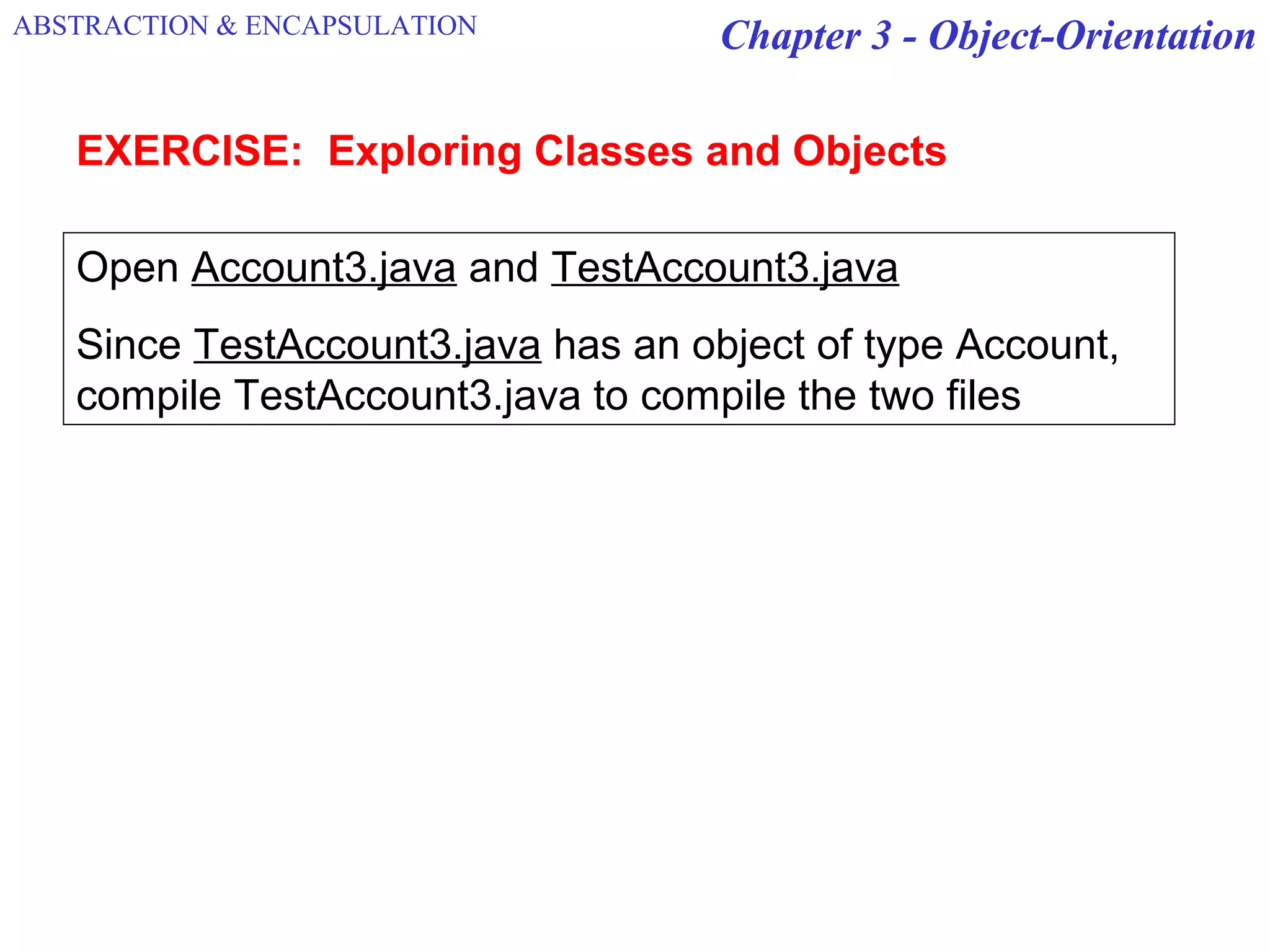Chapter 3 - Object-OrientationABSTRACTION & ENCAPSULATION
Open Account3.java and TestAccount3.java
Since TestAccount3.java has an object of type Account,
compile TestAccount3.java to compile the two files
EXERCISE: Exploring Classes and Objects
 