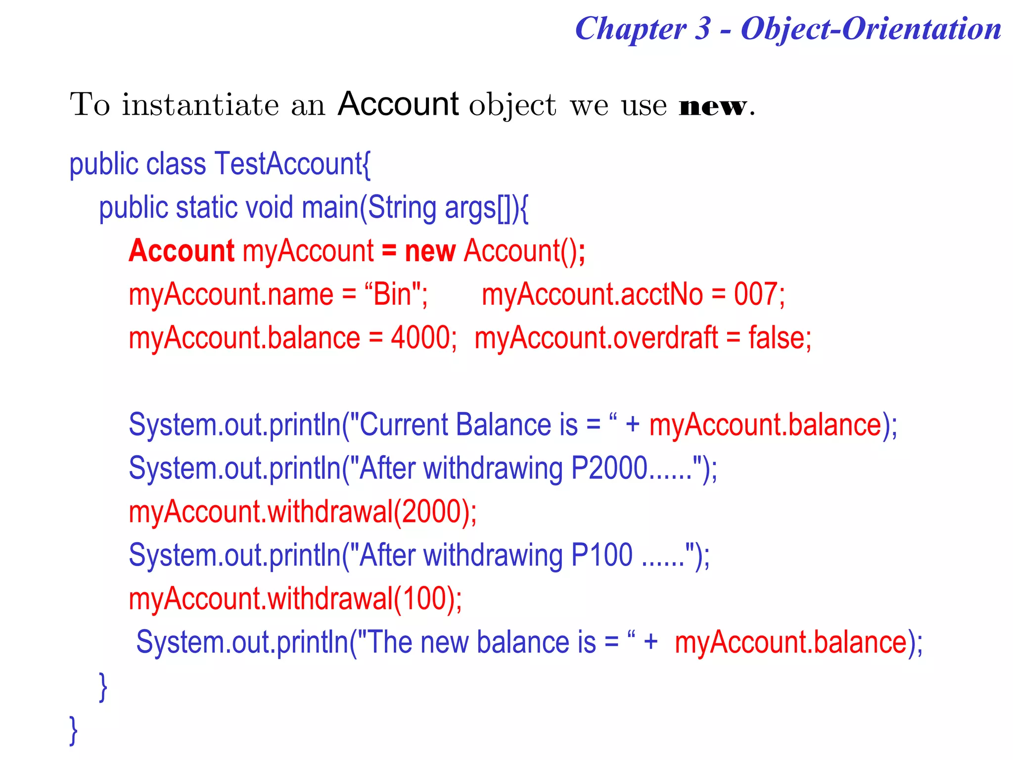 Chapter 3 - Object-Orientation
To instantiate an Account object we use new.
public class TestAccount{
public static void main(String args[]){
Account myAccount = new Account();
myAccount.name = “Bin"; myAccount.acctNo = 007;
myAccount.balance = 4000; myAccount.overdraft = false;
System.out.println("Current Balance is = “ + myAccount.balance);
System.out.println("After withdrawing P2000......");
myAccount.withdrawal(2000);
System.out.println("After withdrawing P100 ......");
myAccount.withdrawal(100);
System.out.println("The new balance is = “ + myAccount.balance);
}
}
 