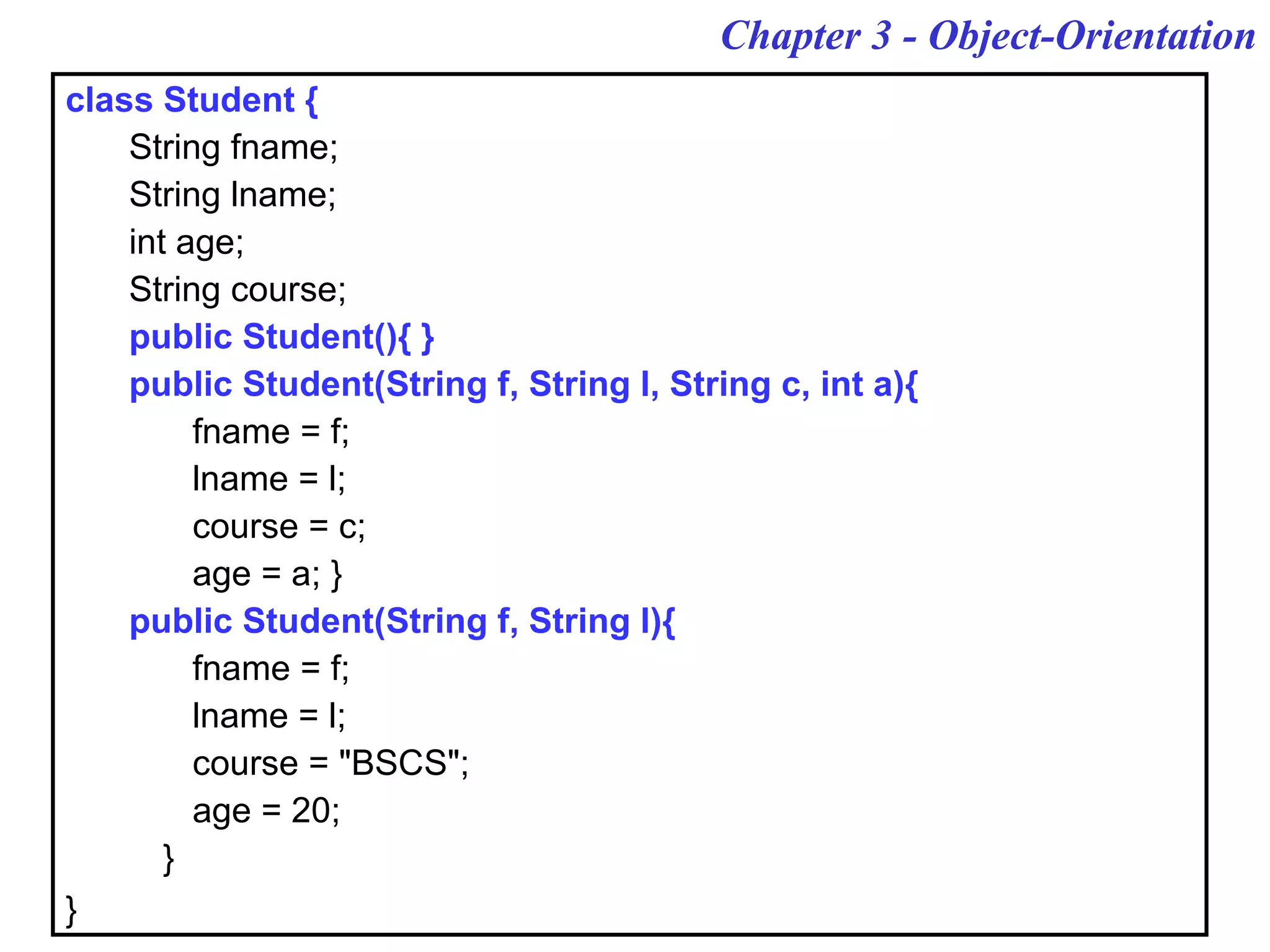 Chapter 3 - Object-Orientation
class Student {
String fname;
String lname;
int age;
String course;
public Student(){ }
public Student(String f, String l, String c, int a){
fname = f;
lname = l;
course = c;
age = a; }
public Student(String f, String l){
fname = f;
lname = l;
course = "BSCS";
age = 20;
}
}
 