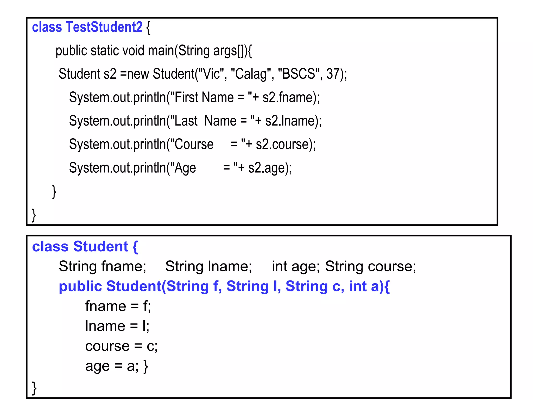 class TestStudent2 {
public static void main(String args[]){
Student s2 =new Student("Vic", "Calag", "BSCS", 37);
System.out.println("First Name = "+ s2.fname);
System.out.println("Last Name = "+ s2.lname);
System.out.println("Course = "+ s2.course);
System.out.println("Age = "+ s2.age);
}
}
class Student {
String fname; String lname; int age; String course;
public Student(String f, String l, String c, int a){
fname = f;
lname = l;
course = c;
age = a; }
}
 