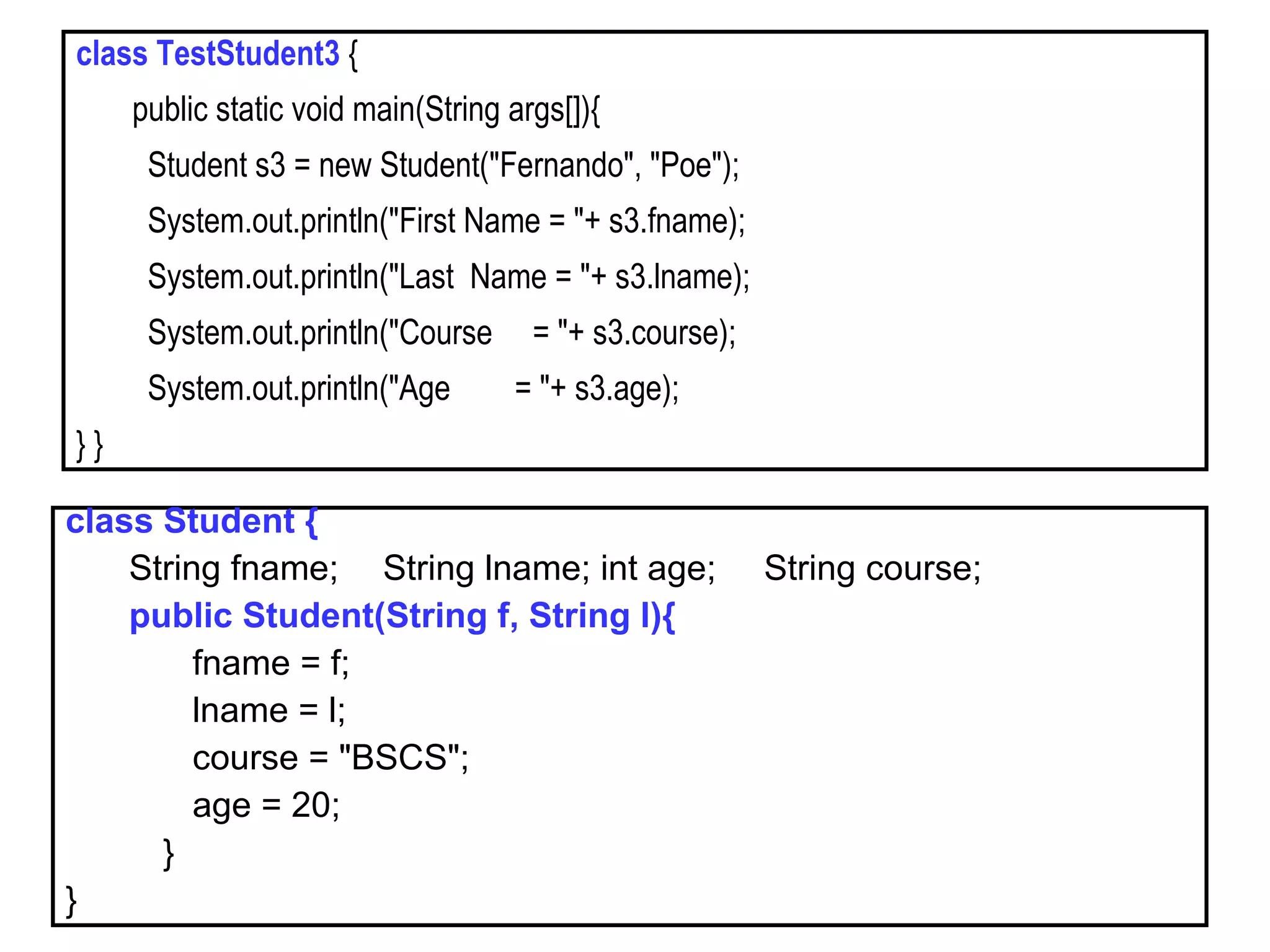 class TestStudent3 {
public static void main(String args[]){
Student s3 = new Student("Fernando", "Poe");
System.out.println("First Name = "+ s3.fname);
System.out.println("Last Name = "+ s3.lname);
System.out.println("Course = "+ s3.course);
System.out.println("Age = "+ s3.age);
} }
class Student {
String fname; String lname; int age; String course;
public Student(String f, String l){
fname = f;
lname = l;
course = "BSCS";
age = 20;
}
}
 