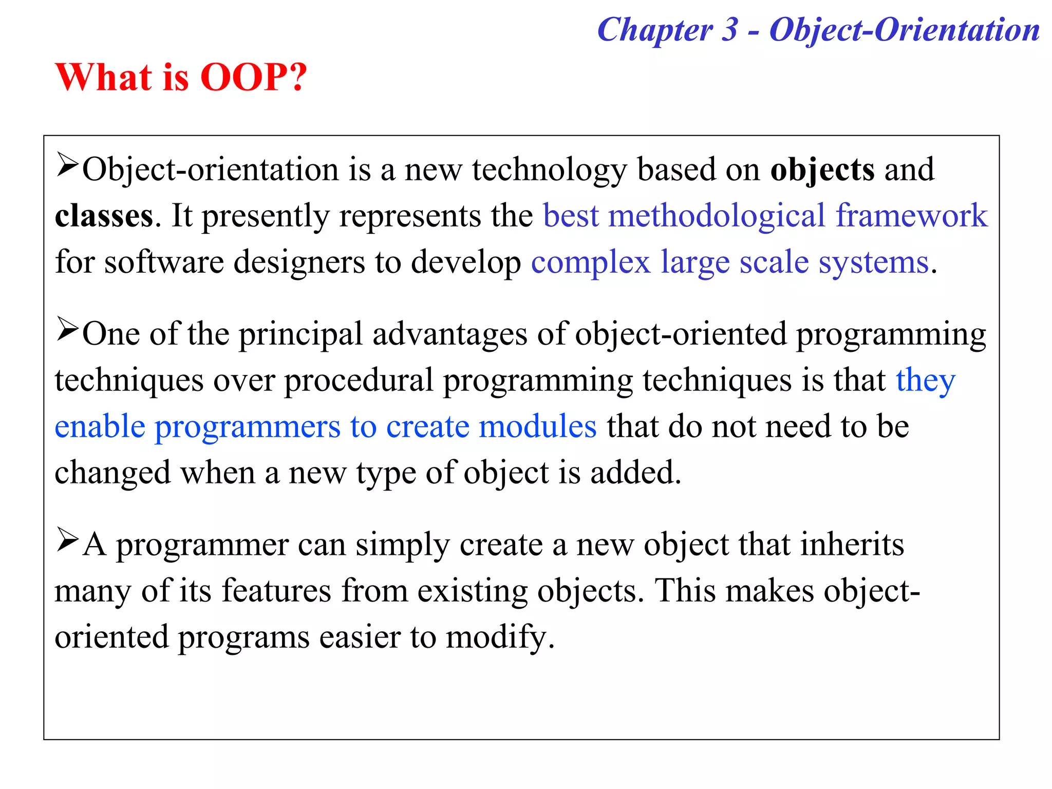 Object-orientation is a new technology based on objects and
classes. It presently represents the best methodological framework
for software designers to develop complex large scale systems.
One of the principal advantages of object-oriented programming
techniques over procedural programming techniques is that they
enable programmers to create modules that do not need to be
changed when a new type of object is added.
A programmer can simply create a new object that inherits
many of its features from existing objects. This makes object-
oriented programs easier to modify.
Chapter 3 - Object-Orientation
What is OOP?
 