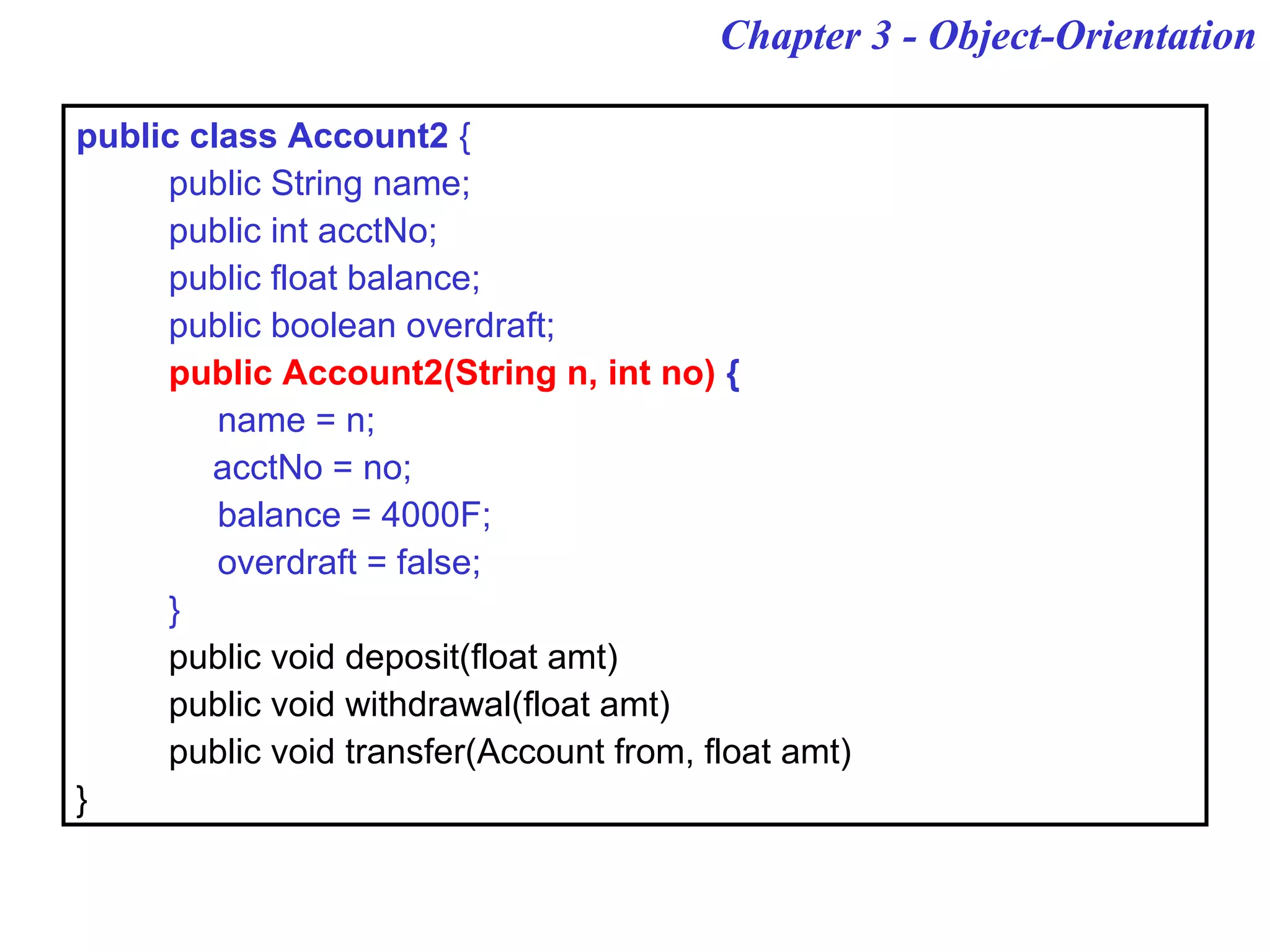 Chapter 3 - Object-Orientation
public class Account2 {
public String name;
public int acctNo;
public float balance;
public boolean overdraft;
public Account2(String n, int no) {
name = n;
acctNo = no;
balance = 4000F;
overdraft = false;
}
public void deposit(float amt)
public void withdrawal(float amt)
public void transfer(Account from, float amt)
}
 