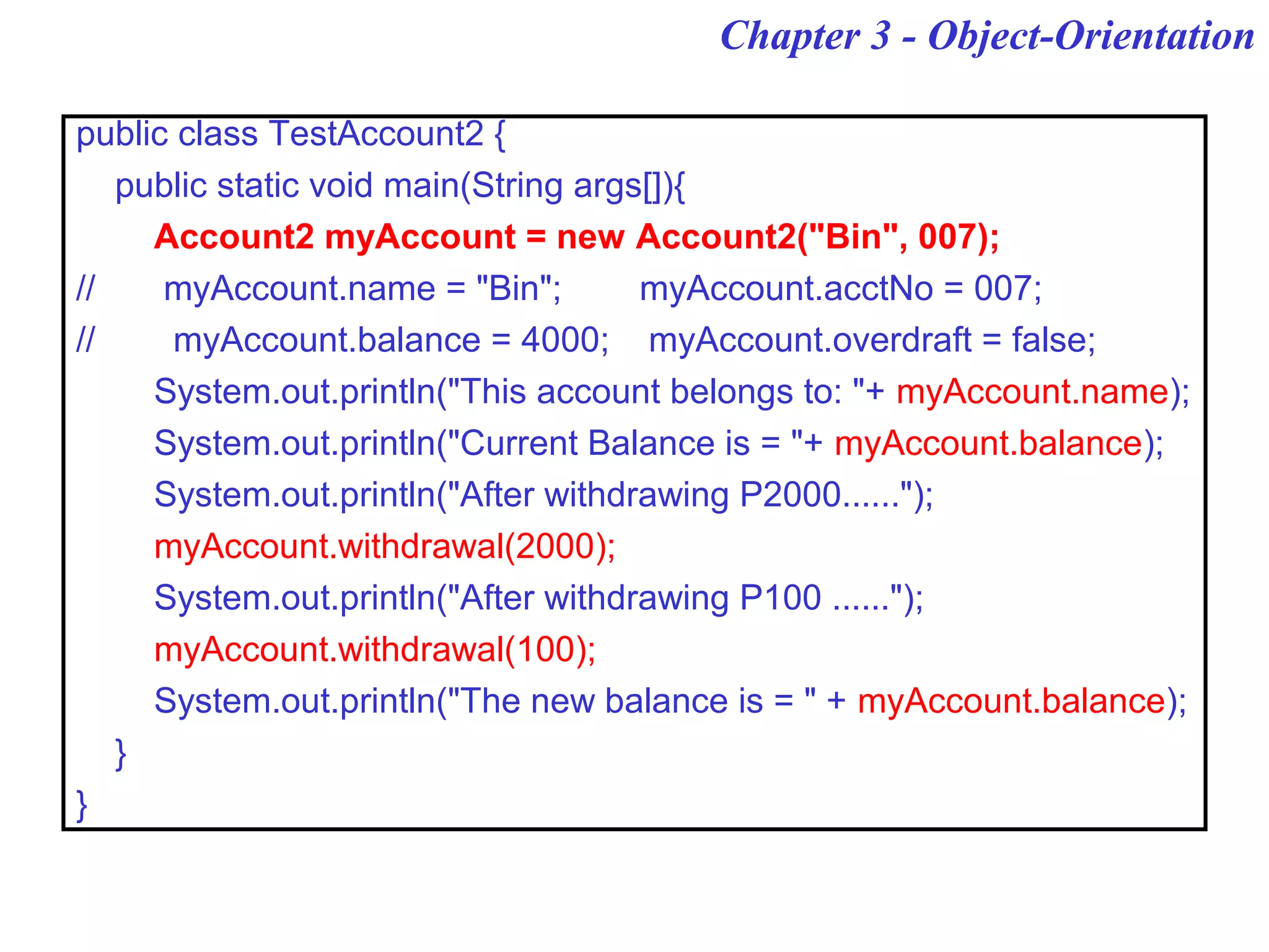 Chapter 3 - Object-Orientation
public class TestAccount2 {
public static void main(String args[]){
Account2 myAccount = new Account2("Bin", 007);
// myAccount.name = "Bin"; myAccount.acctNo = 007;
// myAccount.balance = 4000; myAccount.overdraft = false;
System.out.println("This account belongs to: "+ myAccount.name);
System.out.println("Current Balance is = "+ myAccount.balance);
System.out.println("After withdrawing P2000......");
myAccount.withdrawal(2000);
System.out.println("After withdrawing P100 ......");
myAccount.withdrawal(100);
System.out.println("The new balance is = " + myAccount.balance);
}
}
 