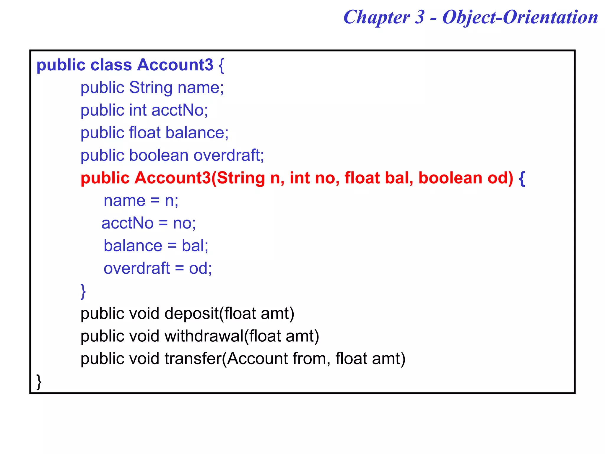 Chapter 3 - Object-Orientation
public class Account3 {
public String name;
public int acctNo;
public float balance;
public boolean overdraft;
public Account3(String n, int no, float bal, boolean od) {
name = n;
acctNo = no;
balance = bal;
overdraft = od;
}
public void deposit(float amt)
public void withdrawal(float amt)
public void transfer(Account from, float amt)
}
 
