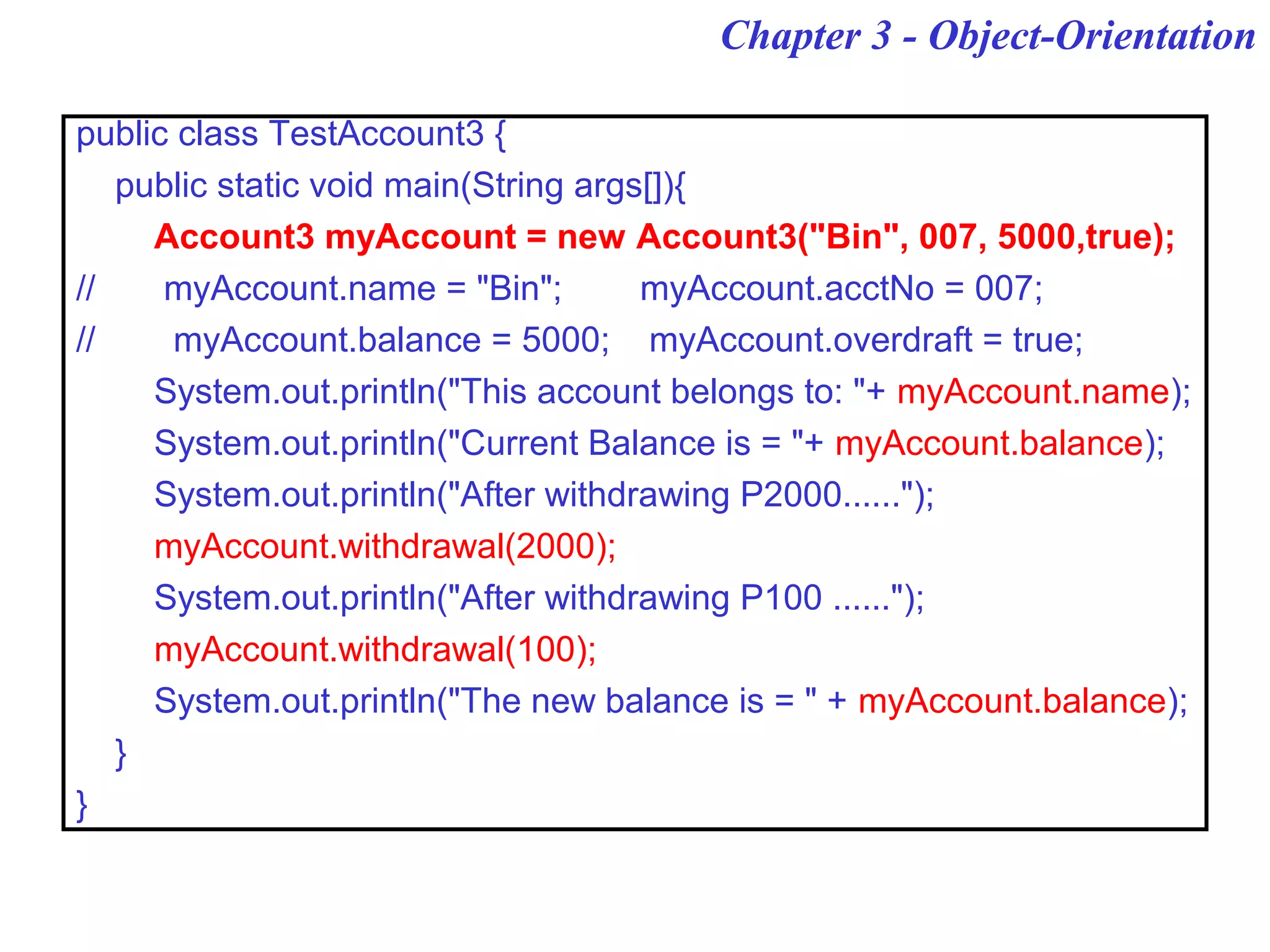 Chapter 3 - Object-Orientation
public class TestAccount3 {
public static void main(String args[]){
Account3 myAccount = new Account3("Bin", 007, 5000,true);
// myAccount.name = "Bin"; myAccount.acctNo = 007;
// myAccount.balance = 5000; myAccount.overdraft = true;
System.out.println("This account belongs to: "+ myAccount.name);
System.out.println("Current Balance is = "+ myAccount.balance);
System.out.println("After withdrawing P2000......");
myAccount.withdrawal(2000);
System.out.println("After withdrawing P100 ......");
myAccount.withdrawal(100);
System.out.println("The new balance is = " + myAccount.balance);
}
}
 