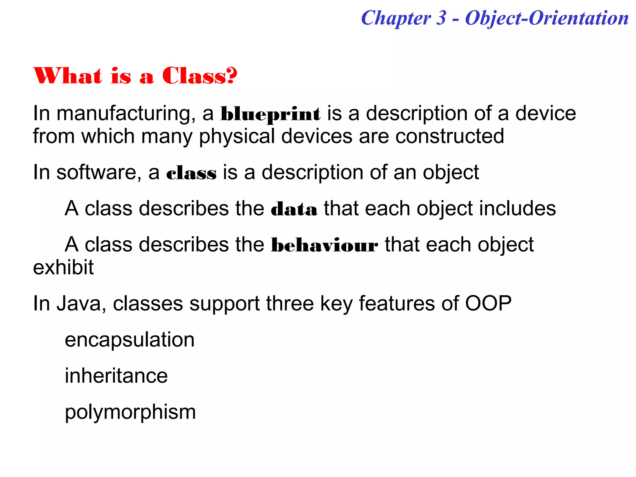 What is a Class?
In manufacturing, a blueprint is a description of a device
from which many physical devices are constructed
In software, a class is a description of an object
A class describes the data that each object includes
A class describes the behaviour that each object
exhibit
In Java, classes support three key features of OOP
encapsulation
inheritance
polymorphism
Chapter 3 - Object-Orientation
 