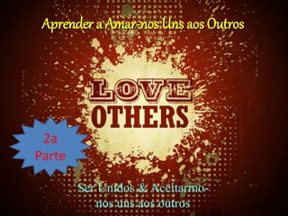 Aprender a Amar-nos Uns aos Outros
2a
Parte
Ser Unidos & Aceitarmo-
nos uns aos outros
 