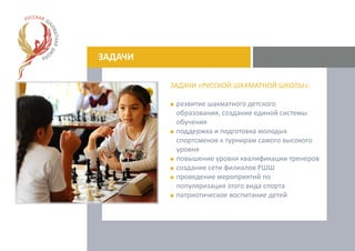 ЗАДАЧИ
ЗАДАЧИ «РУССКОЙ ШАХМАТНОЙ ШКОЛЫ»:
развитие шахматного детского
образования, создание единой системы
обучения
поддержка и подготовка молодых
спортсменов к турнирам самого высокого
уровня
повышение уровня квалификации тренеров
создание сети филиалов РШШ
проведение мероприятий по
популяризация этого вида спорта
патриотическое воспитание детей
 
