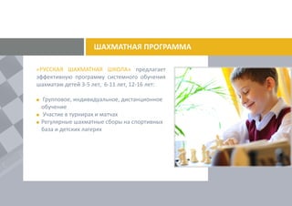 ШАХМАТНАЯ ПРОГРАММА
«РУССКАЯ ШАХМАТНАЯ ШКОЛА» предлагает
эффективную программу системного обучения
шахматам детей 3-5 лет, 6-11 лет, 12-16 лет:
Групповое, индивидуальное, дистанционное
обучение
Участие в турнирах и матчах
Регулярные шахматные сборы на спортивных
базах и в детских лагерях.
 